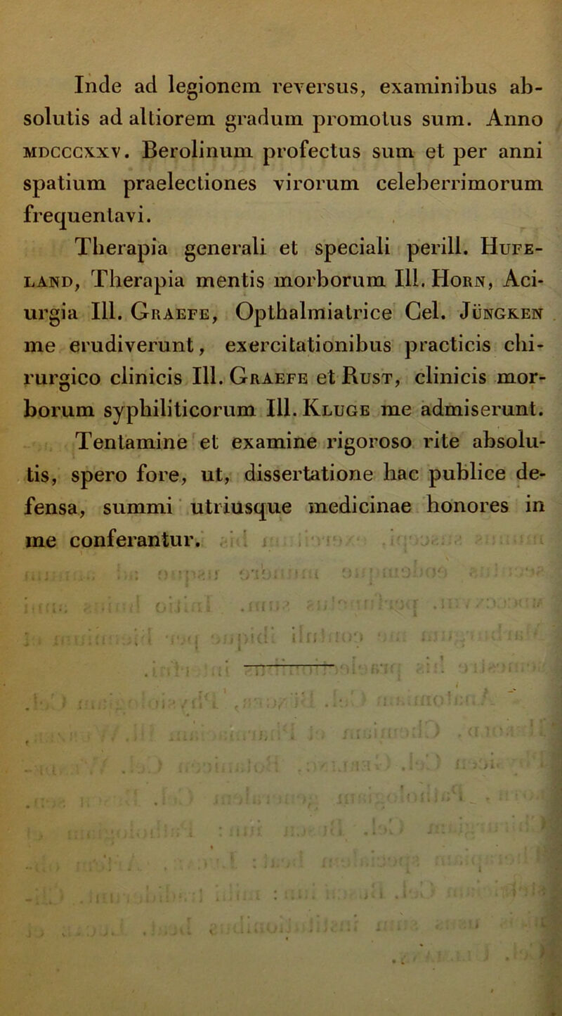 Inde ad legionem reversus, examinibus ab- solutis ad altiorem gradum promotus sum. Anno mdcccxxv. Berolinum profectus sum et per anni spatium praelectiones virorum celeberrimorum frequentavi. Tberapia generali et speciali perill. Hufe- land, Therapia mentis morborum Ili. Horn, Aci- urgia 111. Graefe, Opthalmiatrice Cei. Jungken me erudiverunt, exercitationibus practicis chi- rurgico clinicis 111. Graefe et Pvust, clinicis mor- borum syphiliticorum 111. Kluge me admiserunt. Tentamine et examine rigoroso rite absolu- tis, spero fore, ut, dissertatione hac publice de- fensa, summi utriusque medicinae honores in me conferantur. r*. •: Mpau oribi *:.i 9i.- * ttiSiJCJf-j lini5; OlJ. ii <Jt '' ; * :-P B ]:» xmwr.kdd ‘iwi o/jpidi ilntuoo am innjy» ulnd*