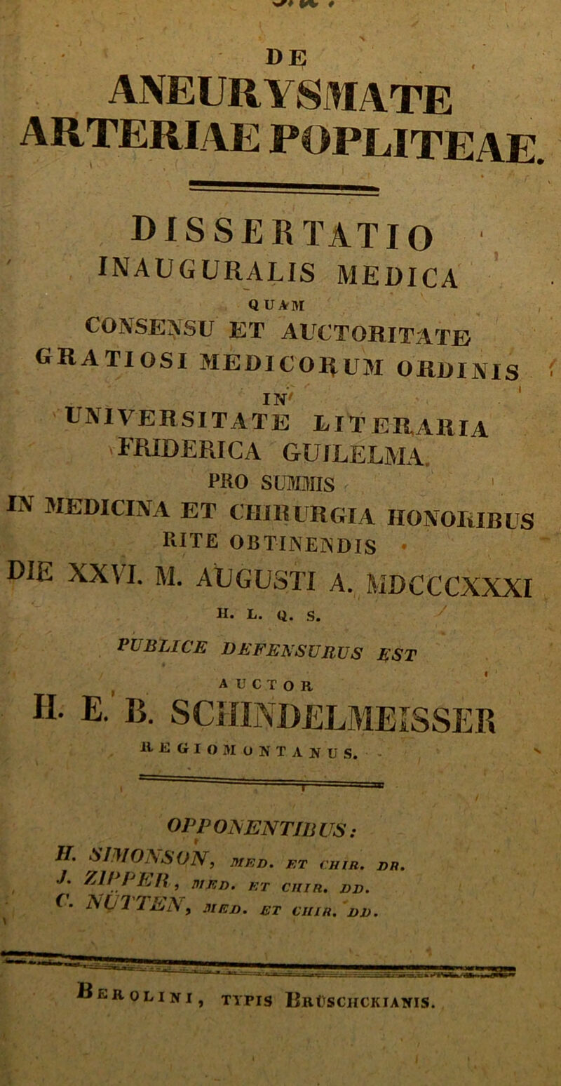 dissertatio INAUGURALIS MEDICA QUArM CONSENSU ET AUCTORITATE gratiosi medicorum ordinis IN' . 1 UNIVERSITATE LIT URAR IA FR1DERICA GUJLELMA. PRO SUMMIS IN MEDICINA ET CHIRURGIA HONORIBUS RITE OBTINEiNDIS DIE XXVI. M. AUGUSTI A. MDCCCXXXI H. L. Q. S. PUBLICE DEFENSURUS EST auctor H. E. B. SCIIINDELMEISSER R E GI O M O N T A N U S. v i i ' lu • OPP OAENTIB US : II. SIIMONSON, MED. ET (HIR. ER. J. Z1PPE-R, ItlED. ET CHI R. IU). (■ N(j 1 TEN , HIEJ). ET CIIIR. DI). OLI ni, TYPIS BrOSCHCKIANIS.