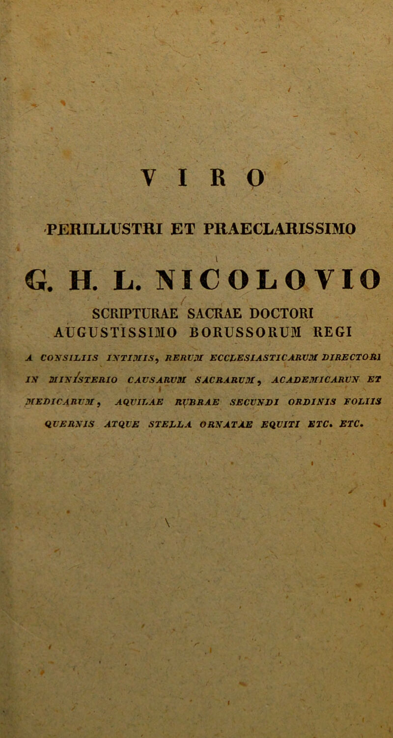 i VIRO PERILLUSTRI ET PRAECLARISSIMO \ €}. H. L. NIC OL O VIO ■ • ' . / SCRIPTURAE SACRAE DOCTORI AUGUSTISSIMO BORUSSORUM REGI a consiliis intimis, nEnv.ii eccl es i a s ti carum directori in biin/sterio causarum sacrarum, academicarun ei I ~ r s MEDICARUM, AQUILAE RUBRAE SECUNDI ORDINIS FOLIIS QUERNIS ATQUE STELLA ORNATAE EQUITI ETC. ETC. ' - ■