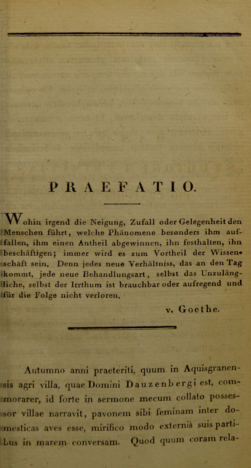 I I PRAEFATIO. Wohin irgend die Neigung, ZufalI oder Gelegenheit den .Menschen fiihrt, welche Phiinomene besonders ihm auf- I fallen, ihra einen Anlheil abgewinnen, ihn festhalten, iha ibescliaftrgen5 immer wird es zum Vortheil der Wissen* schaft sein. Denn jedes neue Yerhallniss, das an den Tag iltommt, jede neue Behandiungsart, selbst das Unzulang- iliche, selbst der Irrthum ist brauchbar oder aufregend und tfiir die Folge nicht verloren. v. Goethe. i Autumno anni praeteriti, quum in Aquisgrancn- sis agri villa, quae Domini Dauzenb ergi est, com- morarer, id forte in sermone mecum collato posses- sor villae narravit, pavonein sibi feminam infei do- mesticas aves esse, mirifico modo externis suis parti- bus in marem conversam. Quod quum coram rela