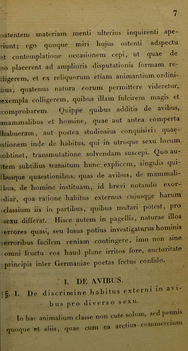 oa lentem materiam menti ulterius inquirenti ape- riunt; ego quoque miri hujus ostenti adspectu it contemplatione occasionem cepi, ut quae de 30 placerent ad amplioris disputationis formam re- digerem, et ex reliquorum etiam animantium ordini- bus, quatenus natura eorum permittere videretur, rexempla colligerem, quibus illam fulcirem magis et comprobarem. Quippe quibus additis de avibus, imammalibus et homine, quae aut antea comperta Ihabueram, aut postea studiosius conquisivi: quae- stionem inde de habitus, qui in utroque sexu locurn i obtinet, transmutatione solvendam suscepi. Quo au- ctem subtilius transitum hunc explicem, singulis qui- ibusque quaestionibus, quas de avibus, de mammali- bus, de homine instituam, id brevi notando exor- diar, qua rasione habitus externus cujusque harum classium iis in partibus, quibus mutari potest, pro sexu differat. Hisce autem in pagellis, naturae illos errores quasi, seu lusus potius investigaturus hominis erroribus facilem veniam contingere, uno non omni fructu eos haud plane irritos fore, auctoritate principis inter Germaniae poetas Iretus confido. ' l. DE AVIBUS. §. 1. De discrimine habitus externi bus pro diverso sexu. In hac animalium classe non cute solum, sed ptnms quoque et aliis, quae cum ea arctius commercium