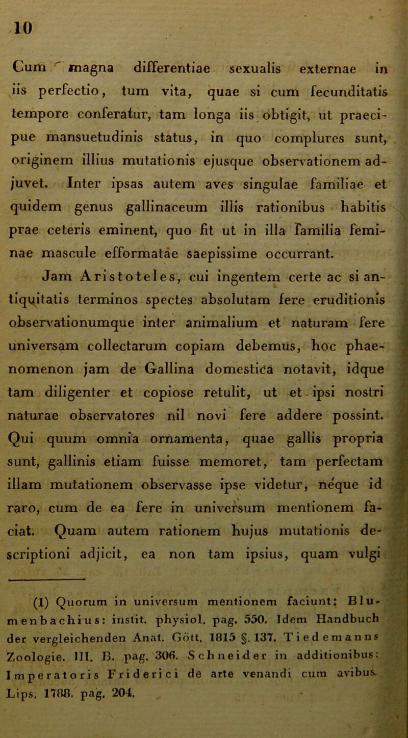 Cum magna differentiae sexualis externae in iis perfectio, tum vita, quae si cum fecunditatis tempore conferatur, tam longa iis obtigit, ut praeci- pue mansuetudinis status, in quo complures sunt, originem illius mutationis ejusque observationem ad- juvet. Inter ipsas autem aves singulae familiae et quidem genus gallinaceum illis rationibus habitis prae ceteris eminent, quo Iit ut in illa familia femi- nae mascule efformatae saepissime occurrant. Jam Aristoteles, cui ingentem certe ac si an- tiquitatis terminos spectes absolutam fere eruditionis observationumque inter animalium et naturam fere universam collectarum copiam debemus, hoc phae- nomenon jam de Gallina domestica notavit, idque tam diligenter et copiose retulit, ut et ipsi nostri naturae observatores nil novi fere addere possint. Qui quum omnia ornamenta, quae gallis propria sunt, gallinis etiam fuisse memoret, tam perfectam illam mutationem observasse ipse videtur, neque id raro, cum de ea fere in universum mentionem fa- ciat. Quam autem rationem hujus mutationis de- scriptioni adjicit, ea non tam ipsius, quam vulgi (1) Quorum in universum mentionem faciunt; Blu- menbachius: instit. physiol. pag. 550. Idem Handbuch der vergleichenden Anat. Gott. 1815 §.137. Tiedemanns Zoologie. III. B. pag. 306. Sclineider in additionibus: Imperatoris Friderici de arte venandi cum avibus. Lips, 1788. pag. 204. I