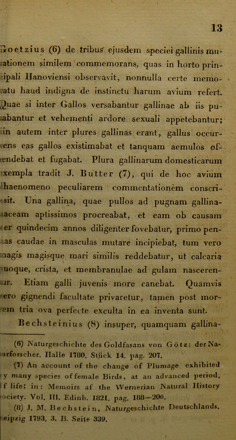 \ Goetzius (6) de tribus ejusdem speciei gallinis mu- ationem similem commemorans, quas in horto priri- iripali Hanoviensi observavit, nonnulla certe memo- ratu haud indigna de instinctu harum avium refert. Quae si inter Gallos versabantur gallinae ab iis pu- tabantur et vehementi ardore sexuali appetebantur; i in autem inter plures gallinas erant, gallus occur- rens eas gallos existimabat et tanquam aemulos of- tendebat et fugabat. Plura gallinarum domesticarum xempla tradit J. Butter (7), qui de hoc avium haenomeno peculiarem commentationem conscri- sit. Una gallina, quae pullos ad pugnam gallina- .aceam aptissimos procreabat, et eam ob causam i er quindecim annos diligenter fovebatur, primo pen- das caudae in masculas mutare incipiebat, tum vero aagis magisque mari similis reddebatur, ut calcaria uoque, crista, et membranulae ad gulam nasceren- ir. Etiam galli juvenis more canebat. Quamvis iero gignendi facultate privaretur, tamen post mor- em tria ova perlecte exculta in ea inventa sunt. Bechsteinius (8) insuper, quamquam gallina- (6) ISaturgeschichte des Goldfasans von Gotz: derNa- irforscher. Halle 1700. Stiick 14. pag. 207. (7) An account of ihe change of Pluniagc exhibited ly many species offemale Birds, at an advanced period. I 1 lifeJ in : Meinoirs af tlie VVernerian Natural Ilistory )ciefy. Vol, III. Edinb. 1821. pag. 108—200. (8) J. M. 13 e c h s t e i n, Naturgeschiclxte Deutschlands. eipzig 1783. 3. B. Seile 339.