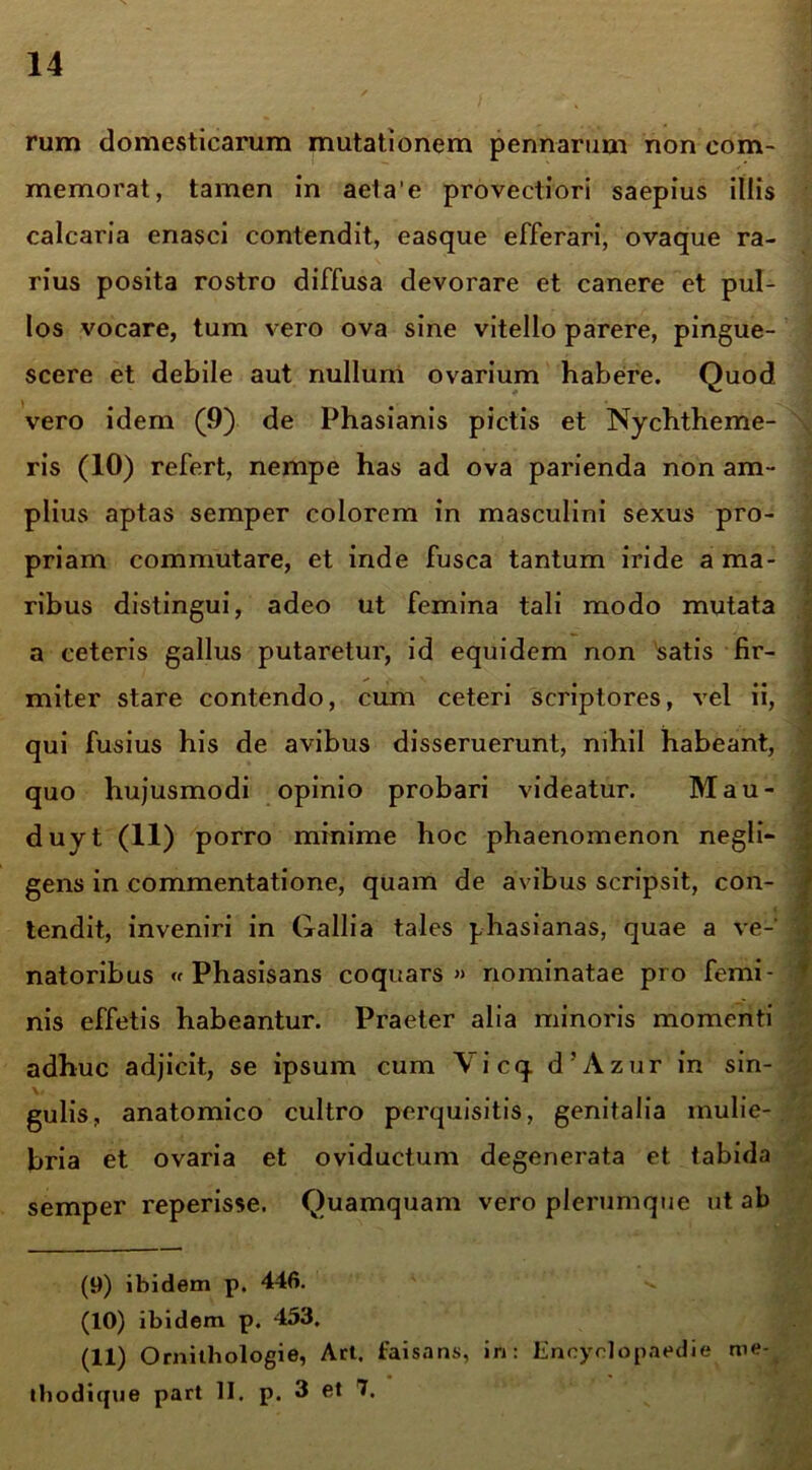 rum domesticarum mutationem pennarum non com- memorat, tamen in aeta’e provectiori saepius illis calcaria enasci contendit, easque efferari, ovaque ra- rius posita rostro diffusa devorare et canere et pul- los vocare, tum vero ova sine vitello parere, pingue- scere et debile aut nullum ovarium habere. Quod vero idem (9) de Phasianis pictis et Nychtheme- ris (10) refert, nempe has ad ova parienda non am- plius aptas semper colorem in masculini sexus pro- priam commutare, et inde fusca tantum iride a ma- ribus distingui, adeo ut femina tali modo mutata a ceteris gallus putaretur, id equidem non 'satis fir- miter stare contendo, cum ceteri scriptores, vel ii, qui fusius his de avibus disseruerunt, nihil habeant, quo hujusmodi opinio probari videatur. Mau- duyt (11) porro minime hoc phaenomenon negli- gens in commentatione, quam de avibus scripsit, con- tendit, inveniri in Gallia tales phasianas, quae a ve- natoribus « Phasisans coquars » nominatae pro femi- nis effetis habeantur. Praeter alia minoris momenti adhuc adjicit, se ipsum cum Vicq. d’Azur in sin- gulis, anatomico cultro perquisitis, genitalia mulie- bria et ovaria et oviductum degenerata et tabida semper reperisse. Quamquam vero plerumque ut ab (9) ibidem p. 446. (10) ibidem p. 453. (11) Ornitliologie, Art. faisans, in: Encyrlopaedie me- tbodique part II. p. 3 et 7.