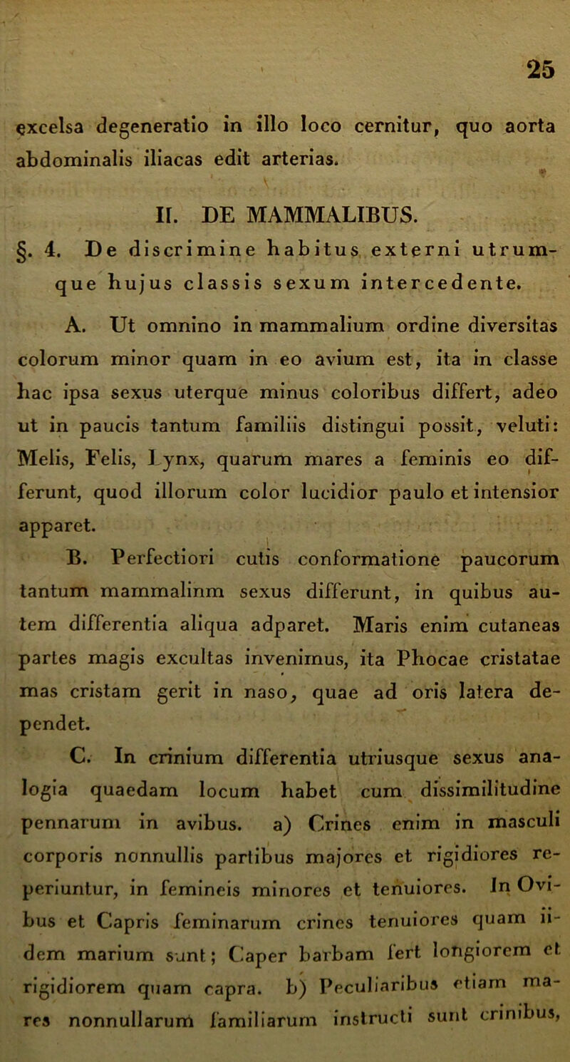 excelsa degeneratio in illo loco cernitur, quo aorta abdominalis iliacas edit arterias. II. DE MAMMALIBUS. §. 4. De discrimine habitus externi utrum- que hujus classis sexum intercedente. A. Ut omnino in mammalium ordine diversitas colorum minor quam in eo avium est, ita in classe hac ipsa sexus uterque minus coloribus differt, adeo ut in paucis tantum familiis distingui possit, veluti: Melis, Felis, Lynx, quarum mares a feminis eo dif- ferunt, quod illorum color lucidior paulo et intensior apparet. B. Perfectiori cutis conformatione paucorum tantum mammalinm sexus differunt, in quibus au- tem differentia aliqua adparet. Maris enim cutaneas partes magis excultas invenimus, ita Phocae cristatae mas cristam gerit in naso, quae ad oris latera de- pendet. C. In crinium differentia utriusque sexus ana- logia quaedam locum habet cum dissimilitudine pennarum in avibus. a) Crines enim in masculi corporis nonnullis partibus majores et rigidiores re- periuntur, in femineis minores et tenuiores. In Ovi- bus et Capris feminarum crines tenuiores quam ii- dem marium sunt; Caper barbam fert longiorem et rigidiorem quam capra, b) Peculiaribus etiam ma- res nonnullarum familiarum instructi sunt crinibus,