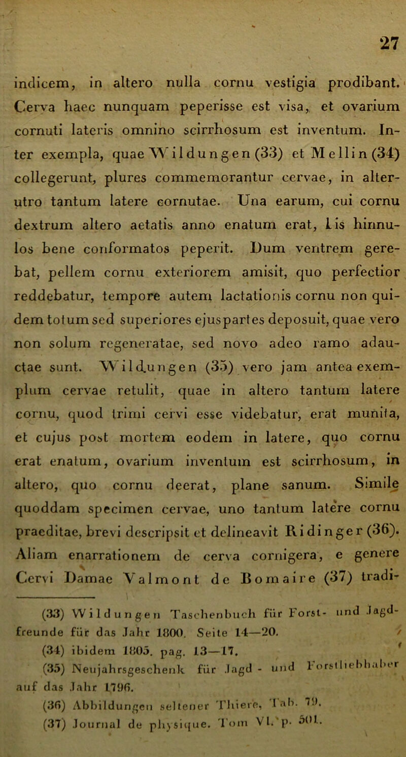 indicem, in altero nulla cornu vestigia prodibant. Cerva haec nunquam peperisse est visa,, et ovarium cornuti lateris omnino scirrhosum est inventum. In- ter exempla, quae Wi 1 dungen (33) et Me 11 in (34) collegerunt, plures commemorantur cervae, in alter- utro tantum latere cornutae. Una earum, cui cornu dextrum altero aetatis anno enatum erat, Lis hinnu- los bene conformatos peperit. Dum ventrem gere- bat, pellem cornu exteriorem amisit, quo perfectior reddebatur, tempore autem lactationis cornu non qui- dem totum sed superiores ejuspartes deposuit, quae vero non solum regeneratae, sed novo adeo ramo adau- ctae sunt. WUcLungen (35) vero jam antea exem- plum cervae retulit, quae in altero tantum latere cornu, quod trimi cervi esse videbatur, erat munita, et cujus post mortem eodem in latere, quo cornu erat enatum, ovarium inventum est scirrhosum, in altero, quo cornu deerat, plane sanum. Simile quoddam specimen cervae, uno tantum latere cornu praeditae, brevi descripsit et delineavit Ridinger (36). Ali am enarrationem de cerva cornigera, e genere Cervi Damae Valmont de Bomaire (37) tradi- (33) VV i 1 d u n g e n Tasehenbuch fur Forsi- und .tagd- freunde fur das Jahr 1300. Seite 14—20. / (34) ibidem 1005. pag. 13—17. (35) Neujahrsgeschenk fur Jagd - und 1'orsiliebhuber auf das Jahr 1796. (36) Abbitdungcn selteper Thiere, l ab. 79. (37) Journal de physique. Tom VI. p- 501.