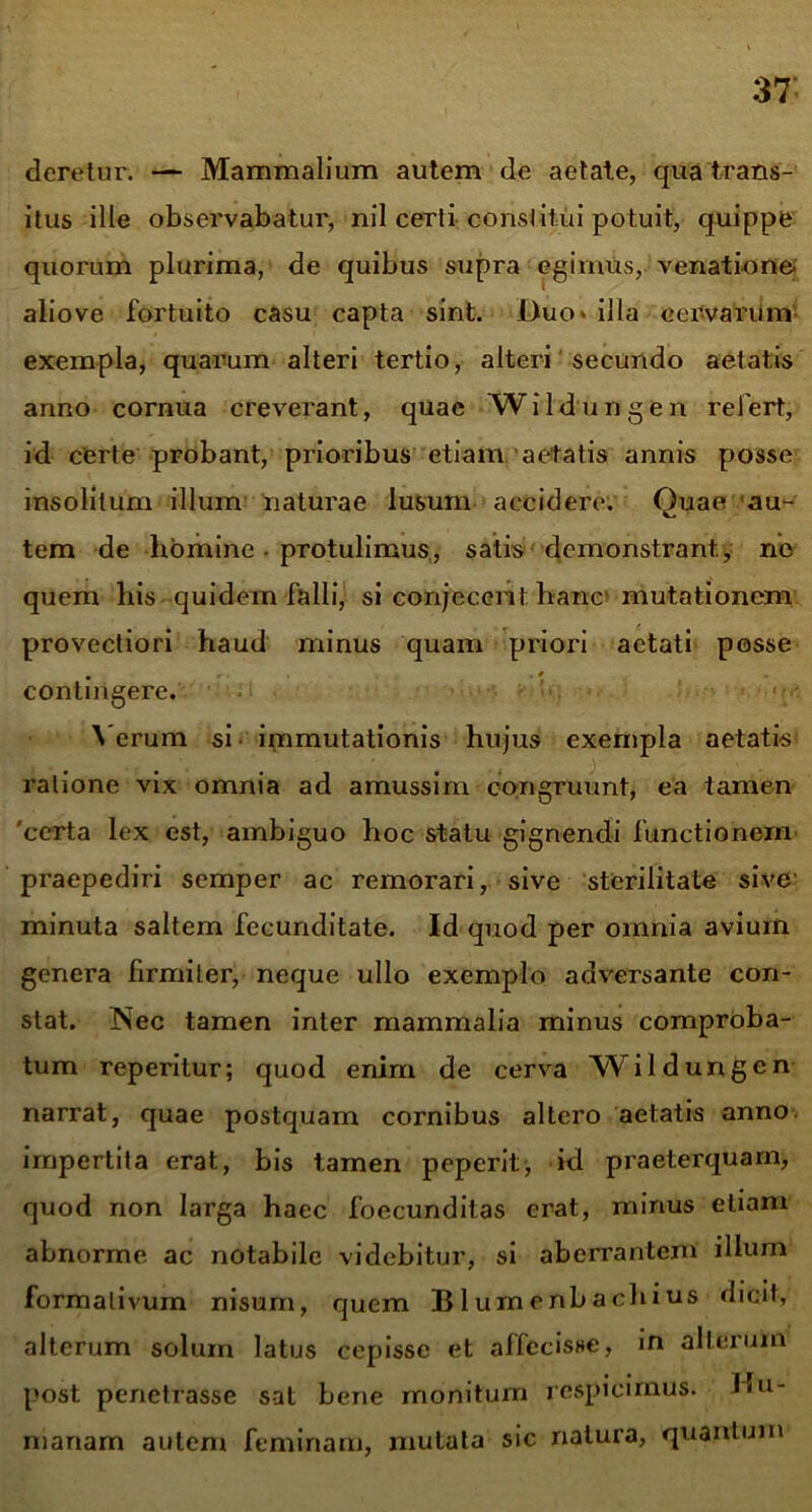 deretur. — Mammalium autem de aetate, qua trans- itus ille observabatur, nil certi- constitui potuit, quippe quorum plurima, de quibus supra egimus, venatione- aliove fortuito casu capta sint. Duo* illa cervarum exempla, quarum alteri tertio, alteri secundo aetatis anno cornua creverant, quae Wildungen refert, id certe probant, prioribus etiam aetatis annis posse insolitum illum naturae lusum accidere. Quae au- tem de homine ■ protulimus, satis demonstrant, no quem his quidem falli, si conjecerit hanc mutationem provectiori haud minus quam priori aetati posse • * contingere. Verum si immutationis hujus exempla aetatis ratione vix omnia ad amussim congruunt, ea tamen 'certa lex est, ambiguo hoc statu gignendi functionem praepediri semper ac remorari, sive sterilitate sive' minuta saltem fecunditate. Id quod per omnia avium genera firmiter, neque ullo exemplo adversante con- stat. Nec tamen inter mammalia minus comproba- tum reperitur; quod enim de cerva Wildungen narrat, quae postquam cornibus altero aetatis anno impertita erat., bis tamen peperit, id praeterquam, quod non larga haec foecunditas erat, minus etiam abnorme ac notabile videbitur, si aberrantem illum formalivum nisum, quem Blumenbachius dicit, alterum solum latus cepisse et affecisse, in alterum post penetrasse sat bene monitum respicimus. Hu- manam autem feminam, mutata sic natura, quantum