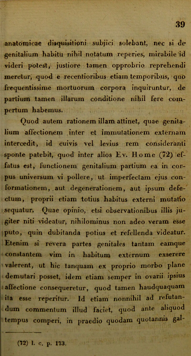 anatomicae disquisitioni subjici solebant, nec si de genitalium habitu nihil notatum reperies, mirabile id videri potest, justiore tamen opprobrio reprehendi \ meretur, quod e recentioribus etiam temporibus, quo frequentissime mortuorum corpora inquiruntur, de partium tamen illarum conditione nihil fere com- pertum habemus. Quod autem rationem illam attinet, quae genita- lium affectionem inter et immutationem externam intercedit, id cuivis vel levius rem consideranti sponte patebit, quod inter alios Ev. Home (72) ef- fatus est, functionem genitalium partium ea in cor- pus universum vi pollere, ut imperfectam ejus con- formationem, aut degenerationem, aut ipsum defe- ctum, proprii etiam totius habitus externi mutatio sequatur. Quae opinio, etsi observationibus illis ju- giter niti videatur, nihilominus non adeo veram esse puto, quin dubitanda potius et refellenda videatur. i Etenim si revera partes genitales tantam eamque constantem vim in habitum externum exserere valerent, ut hic tanquam ex proprio morbo plane demutari posset, idem etiam semper in ovarii ipsius affectione consequeretur, quod tamen haudquaquam ita esse reperifur. Id etiam nonnihil ad refutan- dum commentum illud faciet, quod ante aliquod tempus comperi, in praedio quodam quotannis gal-