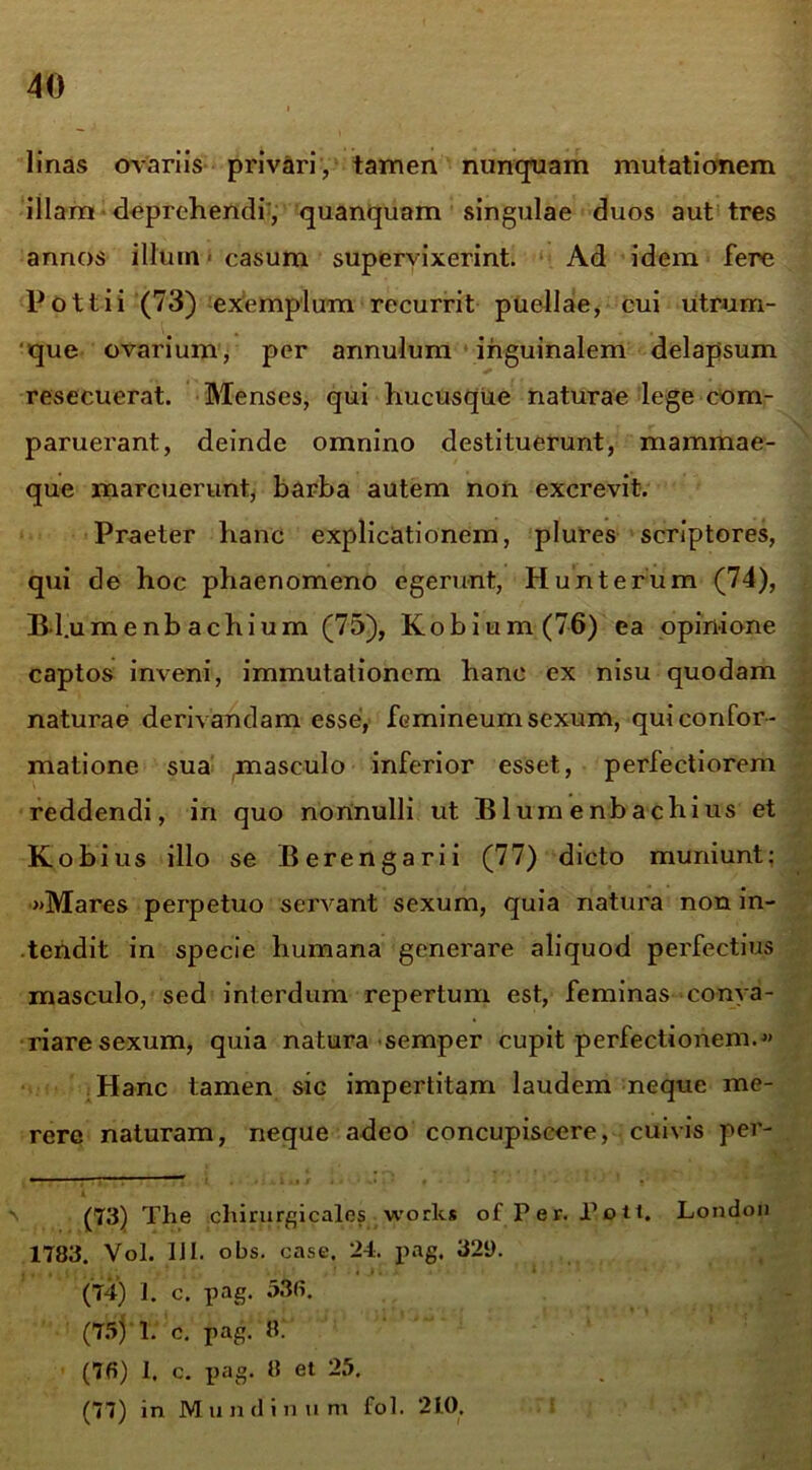 linas ovariis privari, tamen nunquam mutationem illam deprehendi', quanquam singulae duos aut tres annos illum - casum supervixerint. Ad idem fere Pottii (73) exemplum recurrit puellae, cui utcum- que ovarium, per annulum inguinalem delapsum resecuerat. Menses, qui hucusque naturae lege com- paruerant, deinde omnino destituerunt, mammae- que marcuerunt, barba autem non excrevit. Praeter hanc explicationem, plures scriptores, qui de hoc phaenomeno egerunt, Hunterum (74), Bl.umenb achium (75), Kobium(76) ea opinione captos inveni, immutationem hanc ex nisu quodam naturae derivandam esse, femineum sexum, qui confor- matione sua masculo inferior esset, perfectiorem reddendi, in quo nonnulli ut B1 um e nb a chi us et Kobius illo se Berengarii (77) dicto muniunt: »Mares perpetuo servant sexum, quia natura non in- tendit in specie humana generare aliquod perfectius masculo, sed interdum repertum est, feminas conva- riare sexum, quia natura semper cupit perfectionem.» Hanc tamen sic impertitam laudem neque me- rere naturam, neque adeo concupiscere, cuivis per- (73) The chirurgicales works of Per. Poti. London 1783. Vol. DI. obs. case. 24. pag. 321). (74) 1. c. pag. 530. (75) 1. c. pag. 8. (70) I. c. pag. 8 et 25. (77) in M mulinum fot. 210,