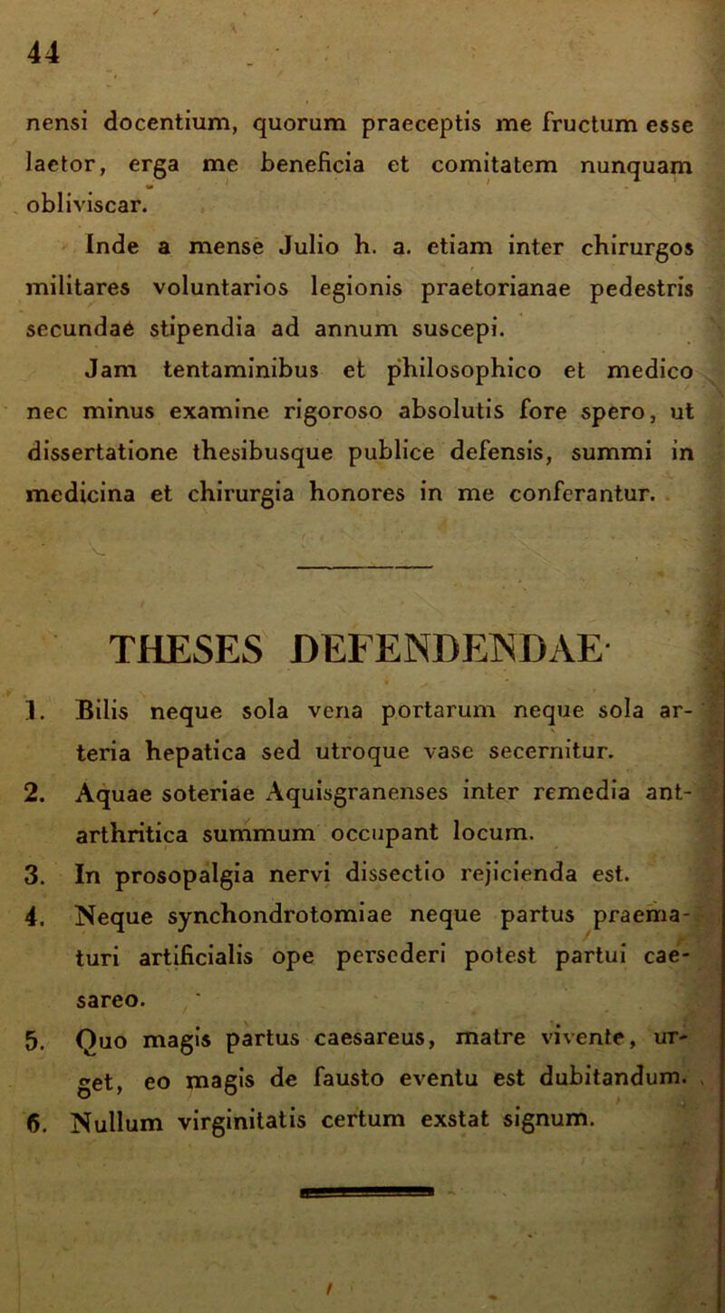 nensi docentium, quorum praeceptis me fructum esse lactor, erga me beneficia et comitatem nunquam obliviscar. Inde a mense Julio h. a. etiam inter chirurgos militares voluntarios legionis praetorianae pedestris secundae stipendia ad annum suscepi. Jam tentaminibus et philosophico et medico nec minus examine rigoroso absolutis fore spero, ut dissertatione thesibusque publice defensis, summi in medicina et chirurgia honores in me conferantur. THESES DEFENDENDAE 1. Bilis neque sola vena portarum neque sola ar- teria hepatica sed utroque vase secernitur. 2. Aquae soteriae Aquisgranenses inter remedia ant- arthritica summum occupant locum. 3. In prosopalgia nervi dissectio rejicienda est. 4. Neque synchondrotomiae neque partus praema- turi artificialis ope persederi potest partui eae- sareo. 5. Quo magis partus caesareus, matre vivente, ur- get, eo magis de fausto eventu est dubitandum. 6. Nullum virginitatis certum exstat signum.