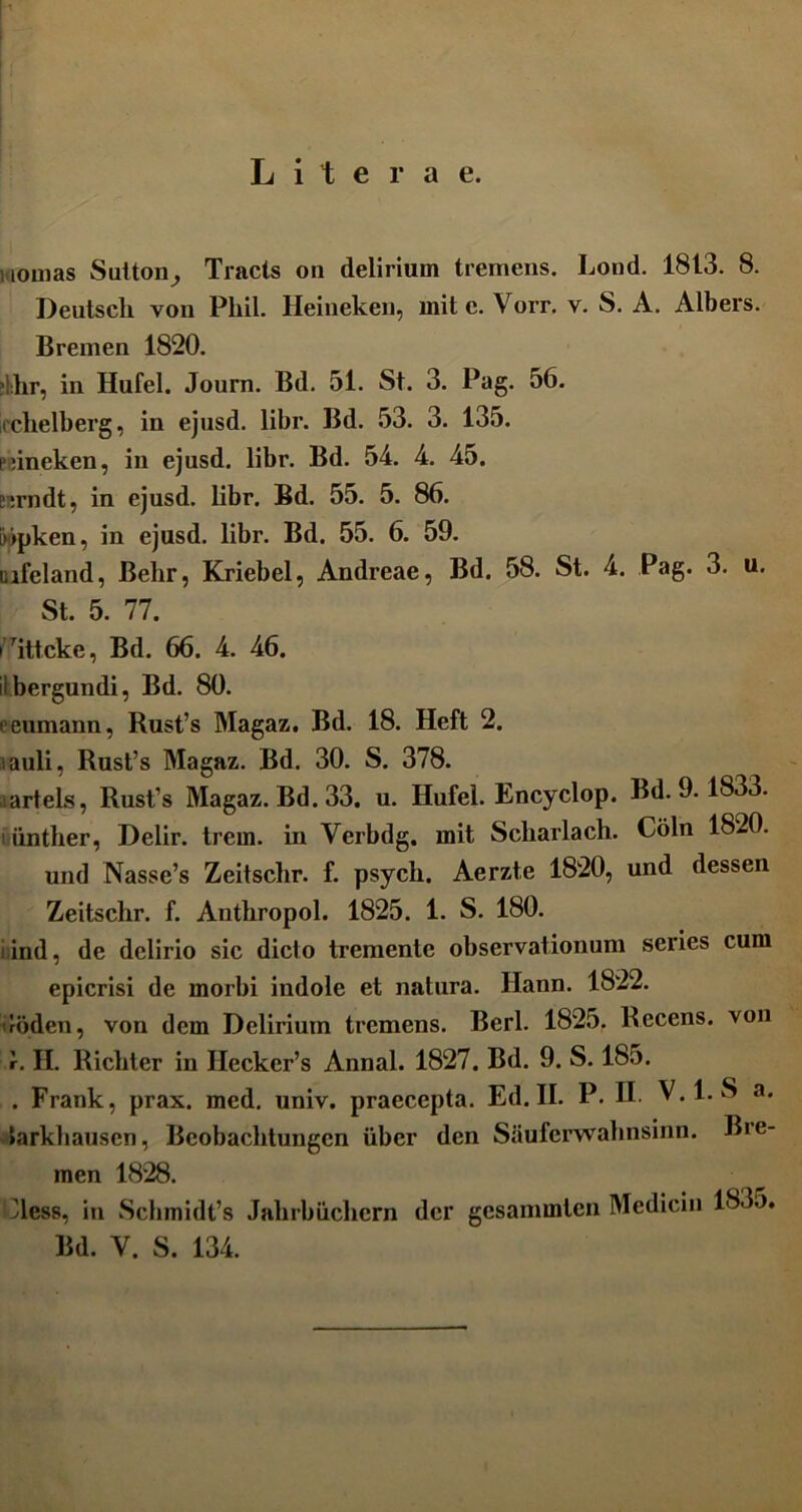 L i t e r a e. inornas Sutton^ Tracts on delirium tremens. Lond. 1813. 8. Deutscli von Phil. Heineken, mite. Vorr. v. S. A. Albers. Bremen 1820. ?i:hr, in Hufel. Journ. Bd. 51. St. 3. Pag. 56. iochelberg, in ejusd. libr. Bd. 53. 3. 135. i dneken, in ejusd. libr. Bd. 54. 4. 45. i:rndt, in ejusd. libr. Bd. 55. 5. 86. [>jpken, in ejusd. libr. Bd. 55. 6. 59. uifeland, Belir, Kriebel, Andreae, Bd. 58. St. 4. Pag. 3. u. St. 5. 77. rittcke, Bd. 66. 4. 46. iibergundi, Bd. 80. • eumann, Rust’s Magaz. Bd. 18. Heft 2. lauli, Rust’s Magaz. Bd. 30. S. 378. artels, Rust’s Magaz. Bd. 33. u. Hufel. Encyclop. Bd. 9.1833. i iinther, Delir. trem. in Verbdg. mit Scharlach. Coln 1820. und Nasse’s Zeitschr. f. psych. Aerzte 1820, und dessen Zeitschr. f. Antbropol. 1825. 1. S. 180. i ind, de delirio sic dicto tremente observationum series cum epicrisi de morbi indole et natura, llann. 1822. uoden, von dem Delirium tremens. Berl. 1825. Recens, von r. H. Richter in IIecker’s Annal. 1827. Bd. 9. S. 185. . Frank, prax. med. univ. praecepta. Ed. II. P. H. V.l. S a. Jarkliausen, Beobachtungcn uber den Sauferwalmsinn. Bre- men 1828. Aess, in Schmidt’s Jalirbucliern der gesammten Medicin 1835.