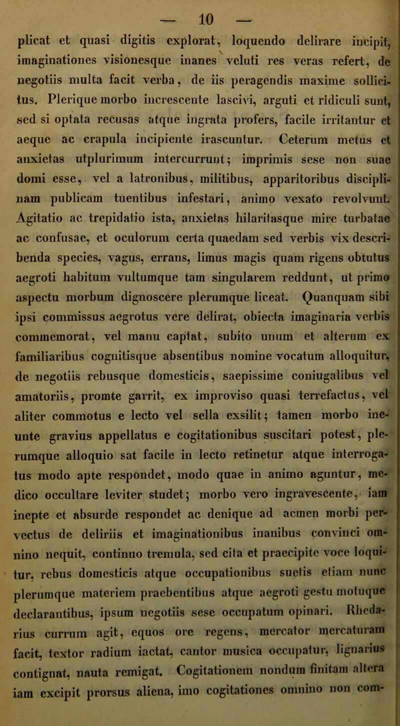 plicat et quasi digitis explorat, loquendo delirare incipit, imaginationes visionesque inanes veluti res veras refert, de negotiis multa facit verba, de iis peragendis maxime sollici- tus. Plerique morbo increscente lascivi, arguti et ridiculi sunt, sed si optata recusas atque ingrata profers, facile irritantur et aeque ac crapula incipiente irascuntur. Ceterum metus et anxietas utplurimum intercurrunt; imprimis sese non suae domi esse, vel a latronibus, militibus, apparitoribus discipli- nam publicam tuentibus infestari, animo vexato revolvunt. Agitatio ac trepidatio ista, anxietas hilaritasque mire turbatae ac confusae, et oculorum certa quaedam sed verbis vix descri- benda species, vagus, errans, limus magis quam rigens obtutus aegroti habitum vultumque tam singularem reddunt, ut primo aspectu morbum dignoscere plerumque liceat. Quanquam sibi ipsi commissus aegrotus vere delirat, obiecta imaginaria verbis commemorat, vel manu captat, subito unum et alterum ex familiaribus cognilisque absentibus nomine vocatum alloquitur, dc negotiis rebusque domesticis, saepissime coniugalibus vel amatoriis, pronate garrit, ex improviso quasi terrefactus, vel aliter commotus e lecto vel sella exsilit; tamen morbo ine- unte gravius appellatus e cogitationibus suscitari potest, ple- rumque alloquio sat facile in lecto retinetur atque interroga- tus modo apte respondet, modo quae in animo aguntur, me- dico occultare leviter studet; morbo vero ingravescenter- iam inepte et absurde respondet ac denique ad acmen morbi per- vectus de deliriis et imaginationibus inanibus convinci om- nino nequit, continuo tremula, sed cita et praecipite voce loqui- tur, rebus domesticis atque occupationibus suetis etiam nunc plerumque materiem praebentibus atque aegroti gestu motuque declarantibus, ipsum negotiis sese occupatum opinari. Rhcda- rius currum agit, equos ore regens, mercator mercaturam facit, textor radium iactat, cantor musica occupatur, lignarius contignat, nauta remigat. Cogitationem nondum finitam altera iam excipit prorsus aliena, imo cogitationes omnino non com-