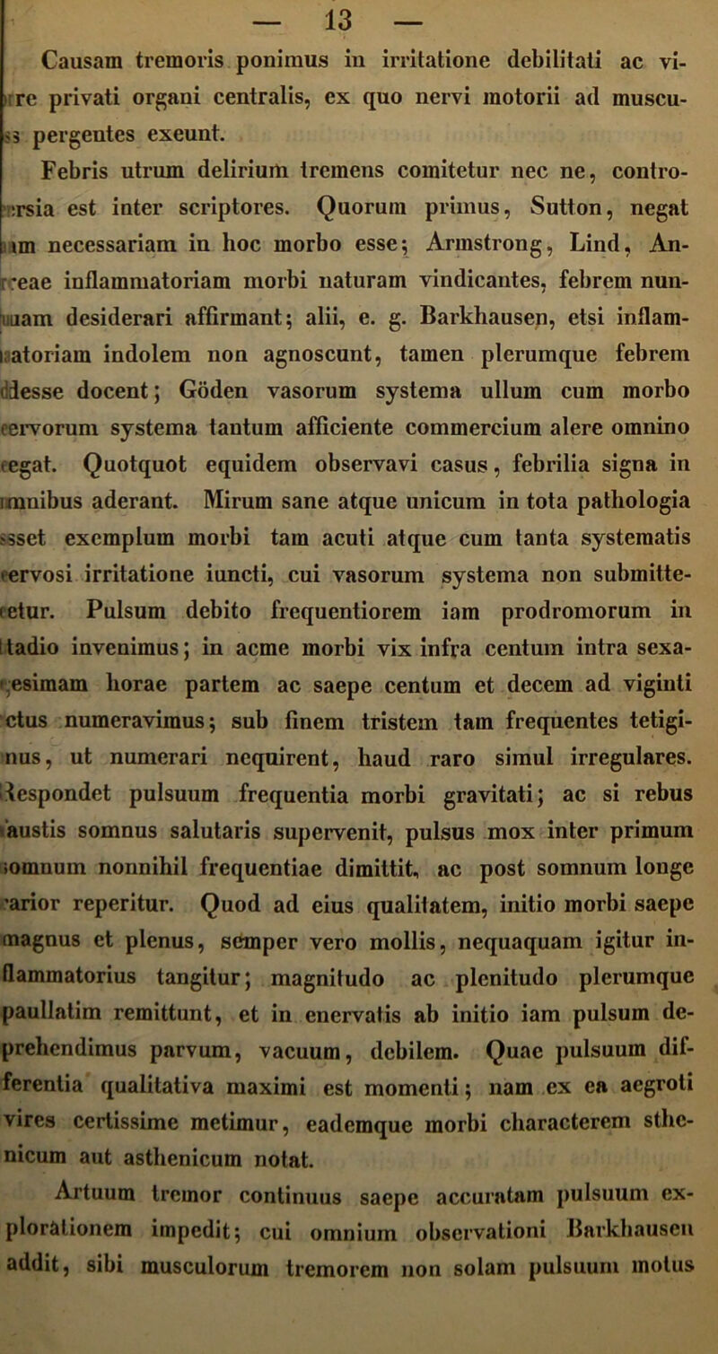 Causam tremoris ponimus in irritatione debilitati ac vi- ;re privati organi centralis, ex quo nervi motorii ad muscu- pergentes exeunt. Febris utrum delirium tremens comitetur nec ne, contro- :rsia est inter scriptores. Quorum primus, Sutton, negat »m necessariam in hoc morbo esse; Armstrong, Lind, An- 'eae inflammatoriam morbi naturam vindicantes, febrem nun- iiuam desiderari affirmant; alii, e. g. Barkliausen, etsi inflam- matoriam indolem non agnoscunt, tamen plerumque febrem delesse docent; Goden vasorum systema ullum cum morbo cervorum systema tantum afficiente commercium alere omnino cegat. Quotquot equidem observavi casus, febrilia signa in i mnibus aderant. Mirum sane atque unicum in tota pathologia ?sset exemplum morbi tam acuti atque cum tanta systematis cervosi irritatione iuncti, cui vasorum systema non submitte- (etur. Pulsum debito frequentiorem iam prodromorum in I tadio invenimus; in acme morbi vix infra centum intra sexa- gesimam liorae partem ac saepe centum et decem ad viginti ctus numeravimus; sub finem tristem tam frequentes tetigi- nus, ut numerari nequirent, haud raro simul irregulares, despondet pulsuum frequentia morbi gravitati; ac si rebus faustis somnus salutaris supervenit, pulsus mox inter primum iomnum nonnihil frequentiae dimittit, ac post somnum longe 'arior reperitur. Quod ad eius qualilatem, initio morbi saepe magnus et plenus, semper vero mollis, nequaquam igitur in- flammatorius tangitur; magnitudo ac plenitudo plerumque paullatim remittunt, et in enervatis ab initio iam pulsum de- prehendimus parvum, vacuum, debilem. Quae pulsuum dif- ferentia qualitativa maximi est momenti; nam cx ea aegroti vires certissime metimur, eademque morbi characterem sthe- nicum aut asthenicum notat. Artuum tremor continuus saepe accuratam pulsuum ex- plorationem impedit; cui omnium observationi Barkliausen addit, sibi musculorum tremorem non solam pulsuum motus