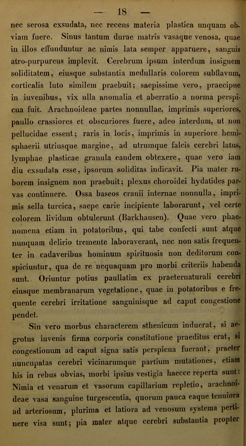 nec serosa exsudata, nec recens materia plastica unquam ob- viam fuere. Sinus tantum durae matris vasaque venosa, quae in illos effunduntur ac nimis lata semper apparuere, sanguis atro-purpureus implevit. Cerebrum ipsum interdum insignem soliditatem, eiusque substantia medullaris colorem subflavum, corticalis luto similem praebuit; saepissime vero, praecipue in iuvenibus, vix ulla anomalia et aberratio a norma perspi- cua fuit. Arachnoideae partes nonnullae, imprimis superiores, I paullo crassiores et obscuriores fuere, adeo interdum, ut non pellucidae essent; raris in locis, imprimis in superiore liemi- j sphaerii utriusque margine, ad utrumque falcis cerebri latus, j lymphae plasticae granula eandem obtexere, quae vero iam I diu exsudata esse, ipsorum soliditas indicavit. Pia mater ru- | borem insignem non praebuit; plexus choroidei liydatides par- vas continuere. Ossa baseos cranii internae nonnulla, impri- mis sella turcica, saepe carie incipiente laborarunt, vel certe I colorem lividum obtulerunt (Barkhausen). Quae vero phae- j nomena etiam in potatoribus, qui tabe confecti sunt atque j nunquam delirio tremente laboraverant, nec non satis frequen- j ter in cadaveribus hominum spirituosis non deditorum con- ; spiciuntur, qua de re nequaquam pro morbi criteriis habenda \ sunt. Oriuntur potius paullatim ex praeternaturali cerebri : eiusque membranarum vegetatione, quae in potatoribus e fre- j quente cerebri irritatione sanguinisque ad caput congestione pendet. Sin vero morbus characterem stlienicum induerat, si ae- grotus iuvenis firma corporis constitutione praeditus erat, si congestionum ad caput signa satis perspicua fuerant, praeter nuncupatas cerebri vicinarumque partium mutationes, etiam his in rebus obvias, morbi ipsius vestigia haecce reperta suut: Nimia et venarum et vasorum capillarium repletio, arachnoi- deae vasa sanguine turgescentia, quorum pauca caque tenuiora ad arteriosum, plurima et latiora ad venosum systema perti- nere visa sunt; pia mater atque cerebri substantia propter