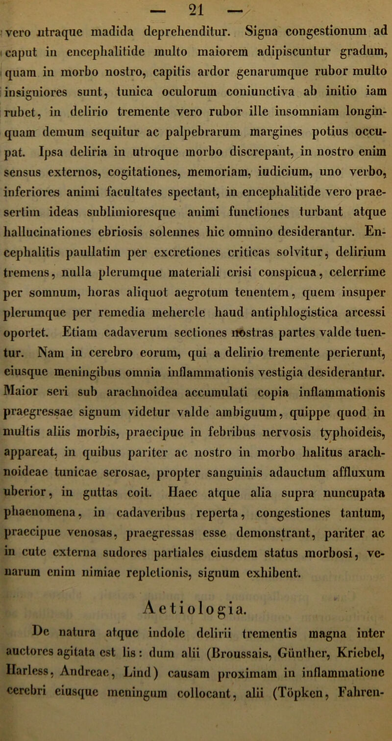 vero utraque madida deprehenditur. Signa congestionum ad caput in encephalitide inulto maiorem adipiscuntur gradum, quam in morbo nostro, capitis ardor genarumque rubor multo insigniores sunt, tunica oculorum coniunctiva ab initio iam rubet, in delirio tremente vero rubor ille insomniam longin- quam demum sequitur ac palpebrarum margines potius occu- pat. Ipsa deliria in utroque morbo discrepant, in nostro enim sensus externos, cogitationes, memoriam, iudicium, uno verbo, inferiores animi facultates spectant, in encephalitide vero prae- sertim ideas sublimioresque animi functiones turbant atque hallucinationes ebriosis solennes hic omnino desiderantur. En- cephalitis paullatim per excretiones criticas solvitur, delirium tremens, nulla plerumque materiali crisi conspicua, celerrime per somnum, horas aliquot aegrotum tenentem, quem insuper plerumque per remedia mehercle haud antiphlogistica arcessi oportet. Etiam cadaverum sectiones nostras partes valde tuen- tur. Nam in cerebro eorum, qui a delirio tremente perierunt, eiusque meningibus omnia inflammationis vestigia desiderantur. Maior seri sub arachnoidea accumulati copia inflammationis praegressae signum videtur valde ambiguum, quippe quod in multis aliis morbis, praecipue in febribus nervosis typhoideis, appareat, in quibus pariter ac nostro in morbo halitus arach- noideae tunicae serosae, propter sanguinis adauctum affluxum uberior, in guttas coit. Ilacc atque alia supra nuncupata phaenomena, in cadaveribus reperta, congestiones tantum, praecipue venosas, praegressas esse demonstrant, pariter ac in cute externa sudores partiales eiusdem status morbosi, ve- narum enim nimiae repletionis, signum exhibent. Aetiologia. De natura atque indole delirii trementis magna inter auctores agitata est lis: dum alii (Broussais, Giinther, Kriebcl, Ilarless, Andreae, Lind) causam proximam in inflammatione cerebri eiusque meningum collocant, alii (Topken, Fahren-