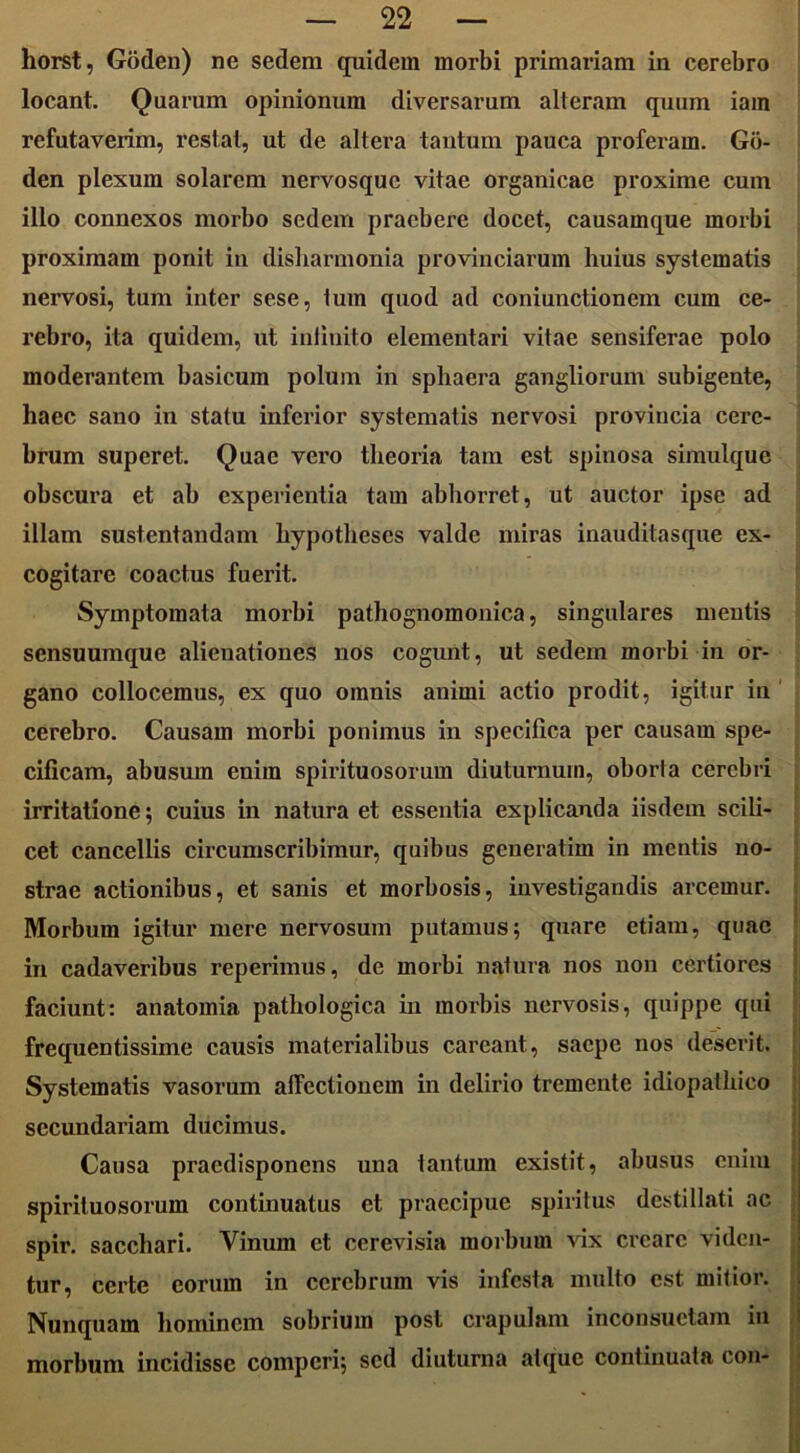 horst, Goden) ne sedem quidem morbi primariam in cerebro locant. Quarum opinionum diversarum alteram quum iam refutaverim, restat, ut de altera tantum pauca proferam. Gb- den plexum solarem nervosque vitae organicae proxime cum illo connexos morbo sedem praebere docet, causamque morbi proximam ponit in disharmonia provinciarum huius systematis nervosi, tum inter sese, tum quod ad coniunctioncm cum ce- rebro, ita quidem, ut infinito elementari vitae sensiferae polo moderantem basicum polum in sphaera gangliorum subigente, haec sano in statu inferior systematis nervosi provincia cere- brum superet. Quae vero theoria tam est spinosa simulque obscura et ab experientia tam abhorret, ut auctor ipse ad illam sustentandam hypotheses valde miras inauditasque ex- cogitare coactus fuerit. Symptomata morbi pathognomonica, singulares mentis sensuumque alienationes nos cogunt, ut sedem morbi in or- gano collocemus, ex quo omnis animi actio prodit, igitur in cerebro. Causam morbi ponimus in specifica per causam spe- cificam, abusum enim spirituosorum diuturnum, oborta cerebri irritatione; cuius in natura et essentia explicanda iisdem scili- cet cancellis circumscribimur, quibus generatim in mentis no- strae actionibus, et sanis et morbosis, investigandis arcemur. Morbum igitur mere nervosum putamus; quare etiam, quae in cadaveribus reperimus, de morbi natura nos non certiores faciunt: anatomia pathologica in morbis nervosis, quippe qui frequentissime causis materialibus careant, saepe nos deserit. Systematis vasorum affectionem in delirio tremente idiopathico secundariam ducimus. Causa praedisponens una tantum existit, abusus enim spirituosorum continuatus et praecipue spiritus destillati ac spir. sacchari. Vinum et cerevisia morbum vix creare viden- tur, certe eorum in cerebrum vis infesta multo est mitior. Nunquam hominem sobrium post crapulam inconsuetam in morbum incidisse compcri; sed diuturna atque continuata con-