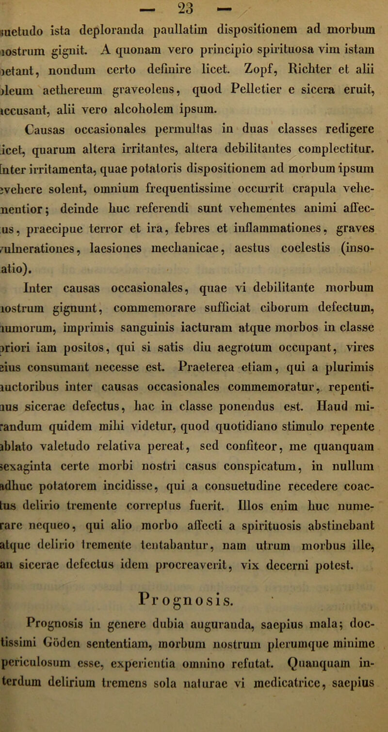 metudo ista deploranda paullatim dispositionem ad morbum lostrum gignit. A quonam vero principio spirituosa vim istam letant, nondum certo definire licet. Zopf, Ricbter et alii ileum aethereum graveolens, quod Pelletier e sicera eruit, iccusant, alii vero alcoliolem ipsum. Causas occasionales permultas in duas classes redigere icet, quarum altera irritantes, altera debilitantes complectitur, [ntcr irritamenta, quae potatoris dispositionem ad morbum ipsum iveliere solent, omnium frequentissime occurrit crapula velie- nentior; deinde buc referendi sunt vehementes animi affec- us, praecipue terror et ira, febres et inflammationes, graves vulnerationes, laesiones mechanicae, aestus coelestis (inso- atio). Inter causas occasionales, quae vi debilitante morbum lostrum gignunt, commemorare sufficiat ciborum defectum, lumorum, imprimis sanguinis iacturam atque morbos in classe iriori iam positos, qui si satis diu aegrotum occupant, vires eius consumant necesse est. Praeterea etiam, qui a plurimis luctoribus inter causas occasionales commemoratur, repenti- aus sicerae defectus, hac in classe ponendus est. Haud mi- randum quidem mihi videtur, quod quotidiano stimulo repente iblato valetudo relativa pereat, sed confiteor, me quanquam sexaginta certe morbi nostri casus conspicatum, in nullum adhuc potatorem incidisse, qui a consuetudine recedere coac- tus delirio tremente correptus fuerit. Illos enim huc nume- rare nequeo, qui alio morbo affecti a spirituosis abstinebant atque delirio tremente tentabantur, nam utrum morbus ille, an sicerae defectus idem procreaverit, vix decerni potest. Prognosis. Prognosis in genere dubia auguranda, saepius mala; doc- tissimi Goden sententiam, morbum nostrum plerumque minime periculosum esse, experientia omnino refutat. Quanquam in- terdum delirium tremens sola naturae vi medicatricc, saepius