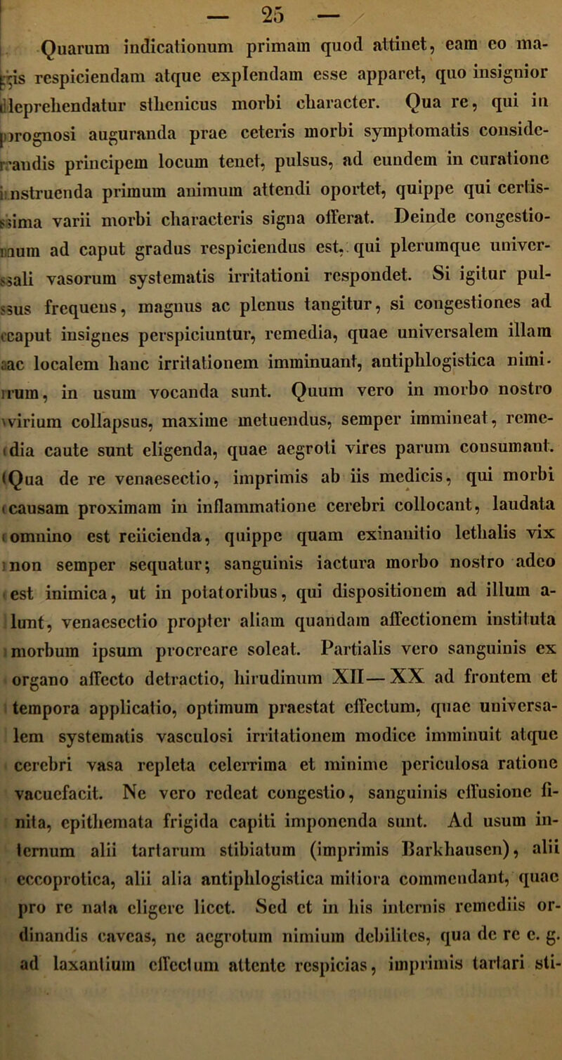 Quarum indicationum primam quod attinet, eam eo ma- ps respiciendam atque explendam esse apparet, quo insignior i'lepreliendatur stlienicus morbi character. Qua re, qui in prognosi auguranda prae ceteris morbi symptomatis conside- randis principem locum tenet, pulsus, ad euudern in curatione i instruenda primum animum attendi oportet, quippe qui certis- sima varii morbi characteris signa offerat. Deinde congestio- naum ad caput gradus respiciendus est, qui plerumque univer- sali vasorum systematis irritationi respondet. Si igitur pul- sus frequens, magnus ac plenus tangitur, si congestiones ad i caput insignes perspiciuntur, remedia, quae universalem illam rac localem hanc irritationem imminuant, antiphlogistica nimi- irum, in usum vocanda sunt. Quum vero in morbo nostro 'virium collapsus, maxime metuendus, semper immineat, reme- (dia caute sunt eligenda, quae aegroti vires parum consumant. (Qua de re venaesectio, imprimis ab iis medicis, qui morbi tcausam proximam in inflammatione cerebri collocant, laudata i omnino est reiicienda, quippe quam exinanitio letlialis vix : non semper sequatur; sanguinis iactura morbo nostro adeo est inimica, ut in potatoribus, qui dispositionem ad illum a- lunt, venaesectio propter aliam quandam affectionem instituta morbum ipsum procreare soleat. Partialis vero sanguinis ex organo affecto detractio, hirudinum XII— XX ad frontem et tempora applicatio, optimum praestat effectum, quae universa- lem systematis vasculosi irritationem modice imminuit atque cerebri vasa repleta celerrima et minime periculosa ratione vacuefacit. Ne vero redeat congestio, sanguinis effusione fi- nita, epithemata frigida capiti imponenda sunt. Ad usum in- ternum alii tarlarum stihiatum (imprimis Barkhausen), alii eccoprotica, alii alia antiphlogistica mitiora commendant, quae pro re nata eligere licet. Sed et in his internis remediis or- dinandis caveas, ne aegrotum nimium debilites, qua de re c. g. ad laxantium effectum attente respicias, imprimis tartari sti-