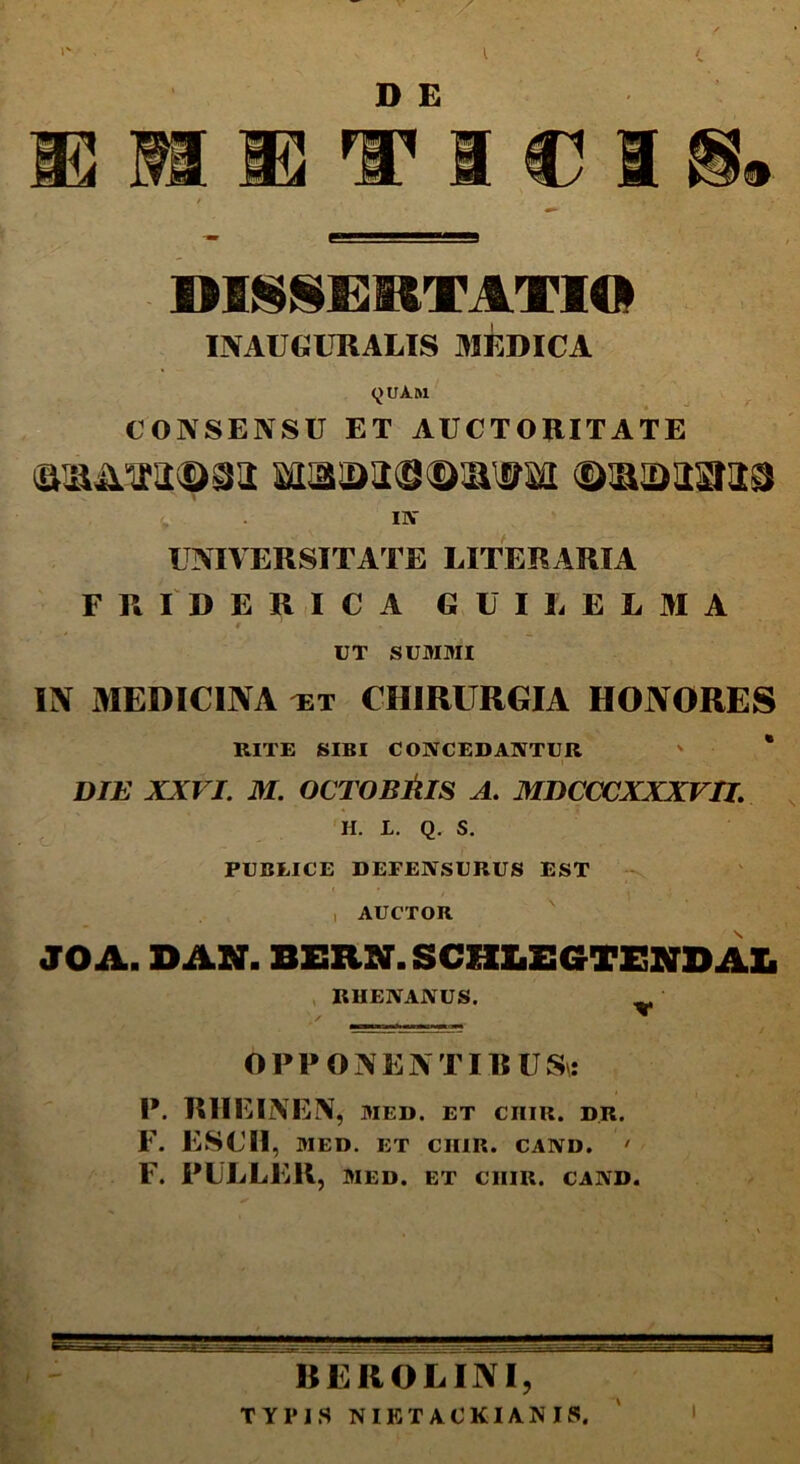 m m R3 D E nsn DISSERTATIO INAUGCRALIS MEDICA yuAai CONSENSU ET AUCTORITATE IN UNIVERSITATE LITER ARIA FRIDBRICA GUUELMA 9 1 . / _ UT SUMMI IN MEDICINA et CHIRURGIA HONORES RITE SIBI CONCEDANTUR ' * DIE XXVI. M. OCTOBRIS A. MDCCCXXXVU. H. L. Q, S. PUBLICE DEFENSURUS EST • . r ' K • , . . ' , AUCTOR JOA. DAN. BERN.SCHLSGTEKDAL RUENANUS. w OPPONENT IRUS\: P. RIIEINEN, MED. ET CIIIR. DR. F. ESCII, MED. ET CIIIR. CAND. ' F. PULLER, MED. ET CIIIR. CAND. HEROE INI, TYPIS NIKT ACKIAN IS. I