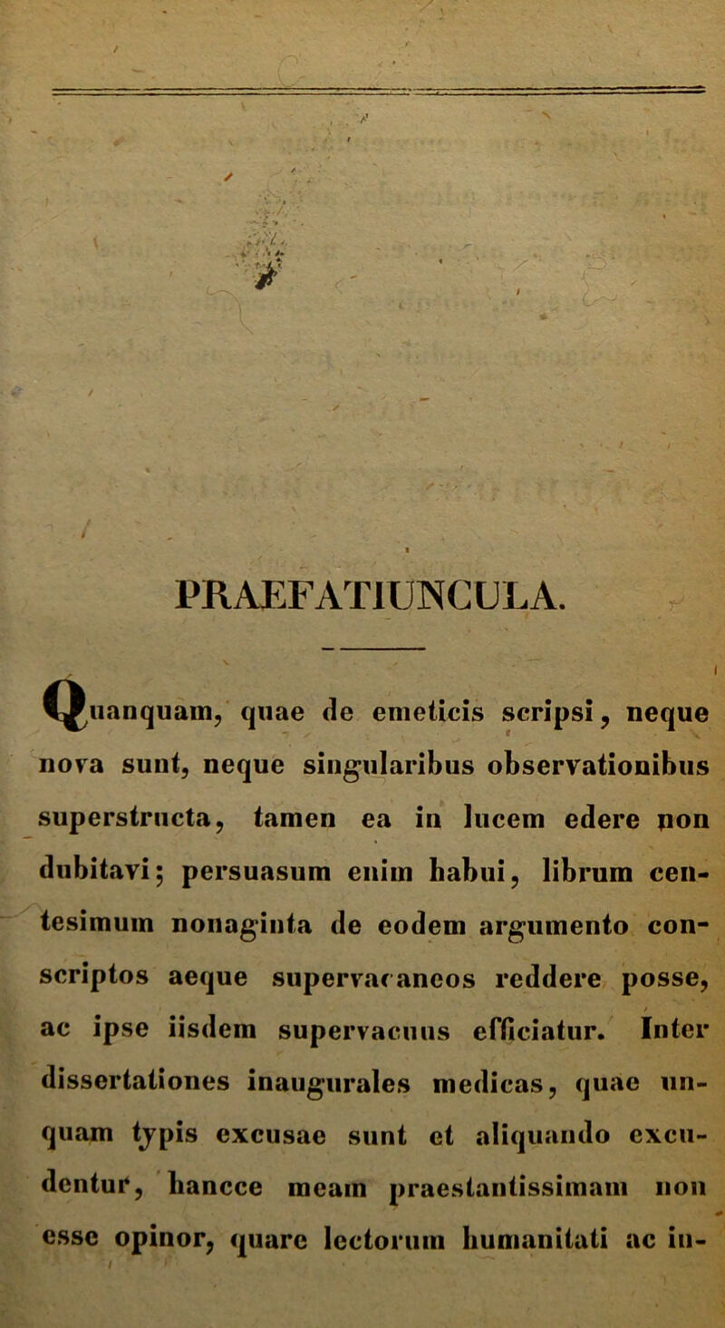 PRAEFATIUNCULA. •r CJuanquam, quae de emeticis scripsi, neque nova sunt, neque singularibus observationibus superstructa, tamen ea in lucem edere non dubitavi; persuasum enim habui, librum cen- tesimum nonaginta de eodem argumento con- scriptos aeque supervacaneos reddere posse, / ac ipse iisdem supervacuus efficiatur. Inter dissertationes inaugurales medicas, quae un- quam typis excusae sunt et aliquando excu- dentuP, liancce meam praestantissimam non esse opinor, «piare lectorum humanitati ac in- '/ f