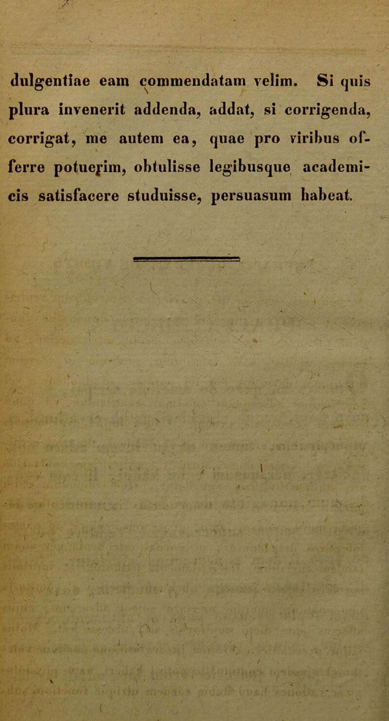 ./• dulgentiae eam commendatam velim. Si quis plura invenerit addenda, addat, si corrigenda, corrigat, me autem ea, quae pro viribus of- ■ ferre potuerim, obtulisse legibusque academi- cis satisfacere studuisse, persuasum habeat