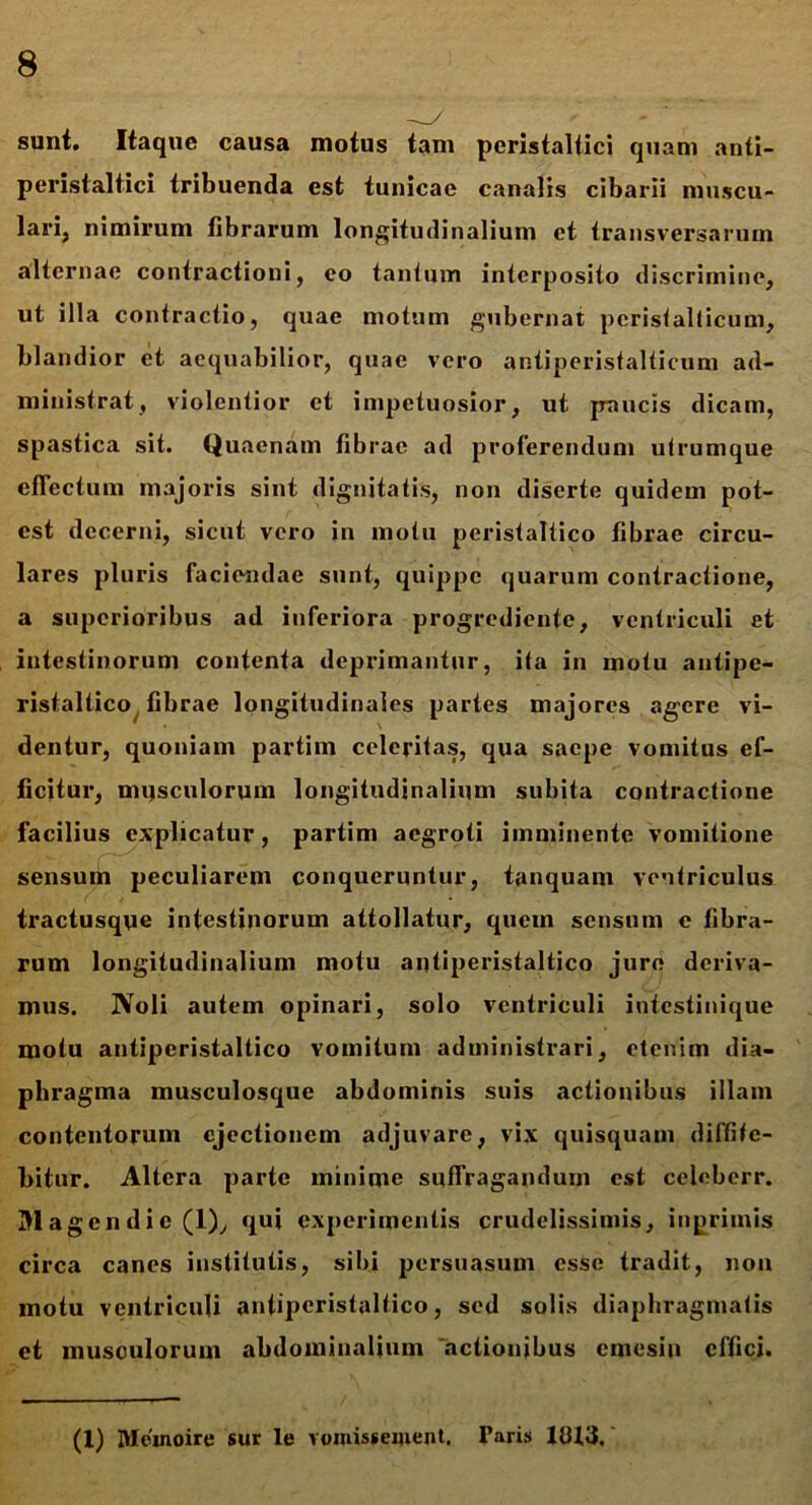 sunt. Itaque causa motus tam peristaltici quam anti- peristaltici tribuenda est tunicae canalis cibarii muscu- lari, nimirum fibrarum longitudinalium ct transversarum alternae contractioni, eo tantum interposito discrimine, ut illa contractio, quae motum gubernat perisfallicum, blandior et aequabilior, quae vero antiperistalticum ad- ministrat, violentior ct impetuosior, ut paucis dicam, spastica sit. Quaenam fibrae ad proferendum u Irum que effectum majoris sint dignitatis, non diserte quidem pot- est decerni, sicut vero in motu peristaltico fibrae circu- lares pluris faciendae sunt, quippe quarum contractione, a superioribus ad inferiora progrediente, ventriculi et intestinorum contenta deprimantur, ila in motu antipe- ristaltico fibrae longitudinales partes majores agere vi- dentur, quoniam partim celeritas, qua saepe vomitus ef- ficitur, musculorum longitudinalium subita contractione facilius explicatur, partim aegroti imminente vomitione sensum peculiarem conqueruntur, tanquam ventriculus tractusque intestinorum attollatur, quem sensum e fibra- rum longitudinalium motu antiperistaltico jure deriva- mus. IVoli autem opinari, solo ventriculi intestinique motu antiperistaltico Yomitum administrari, etenim dia- phragma musculosque abdominis suis actionibus illam contentorum ejectionem adjuvare, vix quisquam diffite- bitur. Altera parte minime suffragandum est celeberr. Mag endic(l), qui experimentis crudelissimis, inprimis circa canes institutis, sibi persuasum esse tradit, non motu ventriculi antiperistaltico, sed solis diaphragmatis et musculorum abdominalium actionibus cmesin effici. (1) Meinoire sur le veinisseiuent. Taris 11U3.