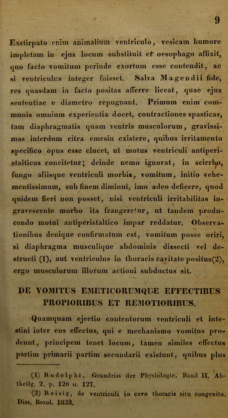 Exstirpato enim animalium ventriculo, vesicam humore impletam in ejus locum substituit et* oesophago affixit, quo facto vomitum perinde exortum esse contendit, ac si ventriculus integer fuisset. Salva Magendii fide, res quasdam in facto positas afferre liceat, quae ejus sententiae e diametro repugnant. Primum enim com- munis omnium experientia docet, contractiones spasticas, tam diaphragmatis quam ventris musculorum, gravissi- mas interdum citra emesin existere, quibus irritamento specifico opus esse elucet, ut motus ventriculi antiperi- stalticus concitetur; deinde nemo ignorat, in scirrhyo, fungo aliisque ventriculi morbis, vomitum, initio vehe- mentissimum, sub finem diminui, imo adeo deficere, quod quidem fieri non posset, nisi ventriculi irritabilitas in- gravescente morbo ita frangeretur, ut tandem produ- cendo motui antiperistaltico impar reddatur. Observa- tionibus denique confirmatum est, vomitum posse oriri, si diaphragma musculiquc abdominis dissecti vel de- structi (1), aut ventriculus in thoracis cavitate positus(2), ergo musculorum illorum actioni subductus sit. DE VOMITUS EMETICORUMQUE EFFECTIBUS PROPIORIBUS ET REMOTIORIBUS. Quamquam ejectio contentorum ventriculi et inte- stini inter eos effectus, qui c mechanismo vomitus pro- deunt, principem tenet locum, tamen similes effectus partim primarii partim secundarii existunt, quibus plus (,1) Rudolplii, Grundriss der Physiologie. Band II. Al>- tlieilg. 2. p. 12H u. 127, (2) Reisig, de ventriculi in cavo thoracii situ congenito. Diss. Berol. 1U23.