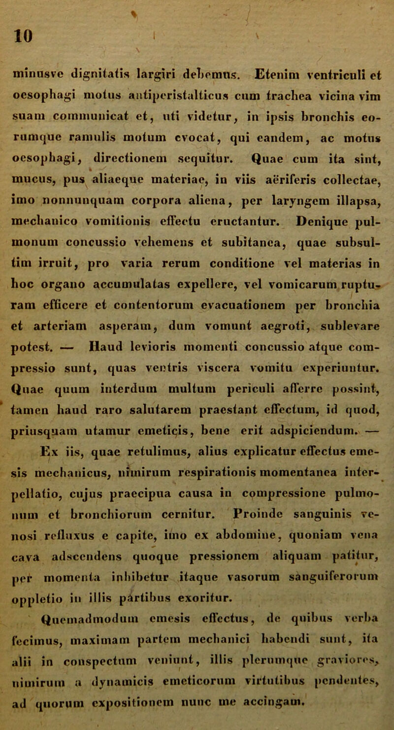 minusve dignitatis largiri debemus. Etenim ventriculi et oesophagi motus antiperistalticus cum trachea vicina vim suam communicat et, uti videtur, in ipsis bronchis eo- rumque ramulis motum evocat, qui eandem, ac motus oesophagi, directionem sequitur. Quae cum ita sint, mucus, pus aliaeque materiae, iu viis aeriferis collectae, imo nonnunquam corpora aliena, per laryngem illapsa, mechanico vomitionis effectu eructantur. Denique pul- monum concussio vehemens et subitanea, quae subsul- tim irruit, pro varia rerum conditione vel materias in hoc organo accumulatas expellere, vel vomicarum ruptu- ram efficere et contentorum evacuationem per bronchia et arteriam asperam, dum vomunt aegroti, sublevare potest. — Haud levioris momenti concussio atque com- pressio sunt, quas ventris viscera vomitu experiuntur. Quae quum interdum multum periculi afferre possint, tamen haud raro salutarem praestant effectum, id quod, priusquam utamur emeticis, bene erit adspiciendum. — Ex iis, quae retulimus, alius explicatur effectus eme- sis mechanicus, nimirum respirationis momentanea inter- pellatio, cujus praecipua causa in compressione pulmo- num et bronchiorum cernitur. Proinde sanguinis ve- nosi refluxus e capite, imo ex abdomine, quoniam vena cava adseendens quoque pressionem aliquam patitur, ppr momenta inhibetur itaque vasorum sanguiferorum oppletio in illis partibus exoritur. Quemadmodum emesis effectus, de quibus verba fecimus, maximam partem mechanici habendi sunt, ita alii in conspectum veniunt, illis plerumque graviores, nimirum a dynamicis emeticorum virtutibus pendentes, ad quorum expositionem nunc me accingam.