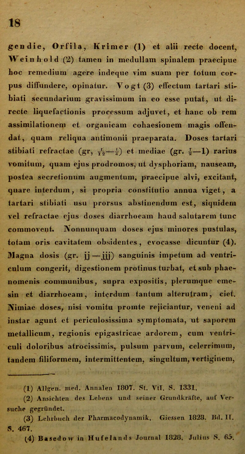 V gcn die, Orfila, Krimer (1) et alii recte docent, Weinhold (2) tamen in medullam spinalem praecipue hoc remedium agere indeque vim suam per totum cor- pus diffundere, opinatur. Vogt(3) effectum tartari sii— hiati secundarium gravissimum in eo esse putat, ut di- recte liquefactionis processum adjuvet, et hanc ob rem assimilationem et organicam cohaesionem magis offen- dat, quam reliqua autimonii praeparata. Doses tartari stibiati refractae (gr, ?r5—i) et mediae (gr. \—1) rarius vomitum, quam ejus prodromos, ut dysphoriam, nauseam, postea secretionum augmentum, praecipue alvi, excitant, quare interdum, si propria constitutio annua viget, a tartari stibiati usu prorsus abstinendum est, siquidem vel refractae ejus doses diarrhoeam haud salutarem tunc commoveijt. Nonnunquam doses ejus minores pustulas, totam oris cavitatem obsidentes, evocasse dicuntur (4). Magna dosis (gr. jj —jjj) sanguinis impetum ad ventri- culum congerit, digestionem protinus turbat, et sub phae- nomenis communibus, supra expositis, plerumque eme- sin et diarrhoeam, interdum tantum alterutram, ciet. Nimiae doses, nisi vomitu promte rejiciantur, veneni ad instar agunt et periculosissima symptomata, ut saporem metallicum, regionis epigastricae ardorem, cum ventri- culi doloribus atrocissimis, pulsum parvum, celerrimum, tandem filiformem, intermittentem, singultum, vertiginem, (1) All^en. med. Annalen 1807. St. VtT. S. 1331. (2) Ansicliten des Leliens und seiner Grundkrfifte, auf Ver- suclie gegrilndet. (3) Lelirbucli der Pharmacodynamik. Giessen 1828. Hd. II. S. 467. (4) Basedow in Hufelands Journal 1828. Julius S. 65.