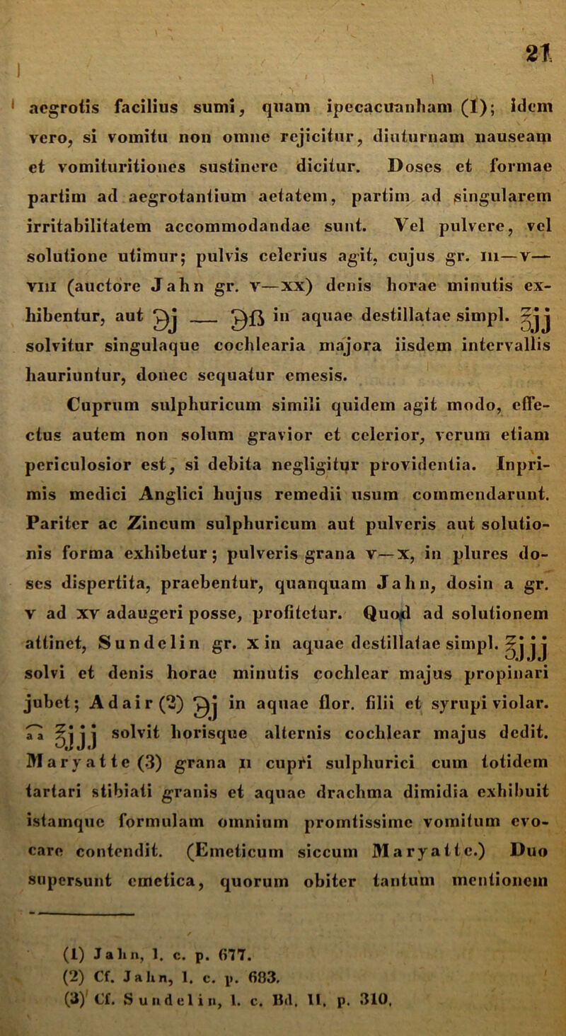 aegrotis facilius sumi, quam ipecacuanham (1); idem vero, si vomitu non omne rejicitur, diuturnam nauseam et vomituritiones sustinere dicitur. Doses et formae partim ad aegrotantium aetatem, partim ad singularem irritabilitatem accommodandae sunt. Vel pulvere, vel solutione utimur; pulvis celerius agit, cujus gr. m—v— vm (auctore Jahn gr. v—xx) denis horae minutis ex- hibentur, aut in aquae destillatae simpl. j solvitur singulaque cochlearia majora iisdem intervallis hauriuntur, donec sequatur emesis. Cuprum sulphuricum simili quidem agit modo, effe- ctus autem non solum gravior et celerior, verum etiam periculosior est, si debita negligitur providentia. Inpri- mis medici Anglici hujus remedii usum commendarunt. Pariter ac Zincum sulphuricum aut pulveris aut solutio- nis forma exhibetur; pulveris grana v—x, in plures do- ses dispertita, praebentur, quanquam Jahn, dosin a gr. v ad xv adaugeri posse, profitetur. Quojd ad solutionem attinet, Sundelin gr. x in aquae destillatae simpl. jj solvi et denis horae minutis cochlear majus propinari jubet; Adair(2) in aquae flor, filii et syrupi violar. ^ 0] j j so^v^ horisque alternis cochlear majus dedit. Maryattc(3) grana n cupri sulphurici cum totidem tartari stibiati granis et aquae drachma dimidia exhibuit istamque formulam omnium promtissime vomitum evo- care contendit. (Emeticum siccum Maryatte.) Duo supersunt emetica, quorum obiter tantum mentionem (1) Jalin, 1. c. p. 677. (2) Cf. Jalin, 1. c. p. 683. (3) ' Cf. Sundelin, 1. c. Bd. U. p. 310.