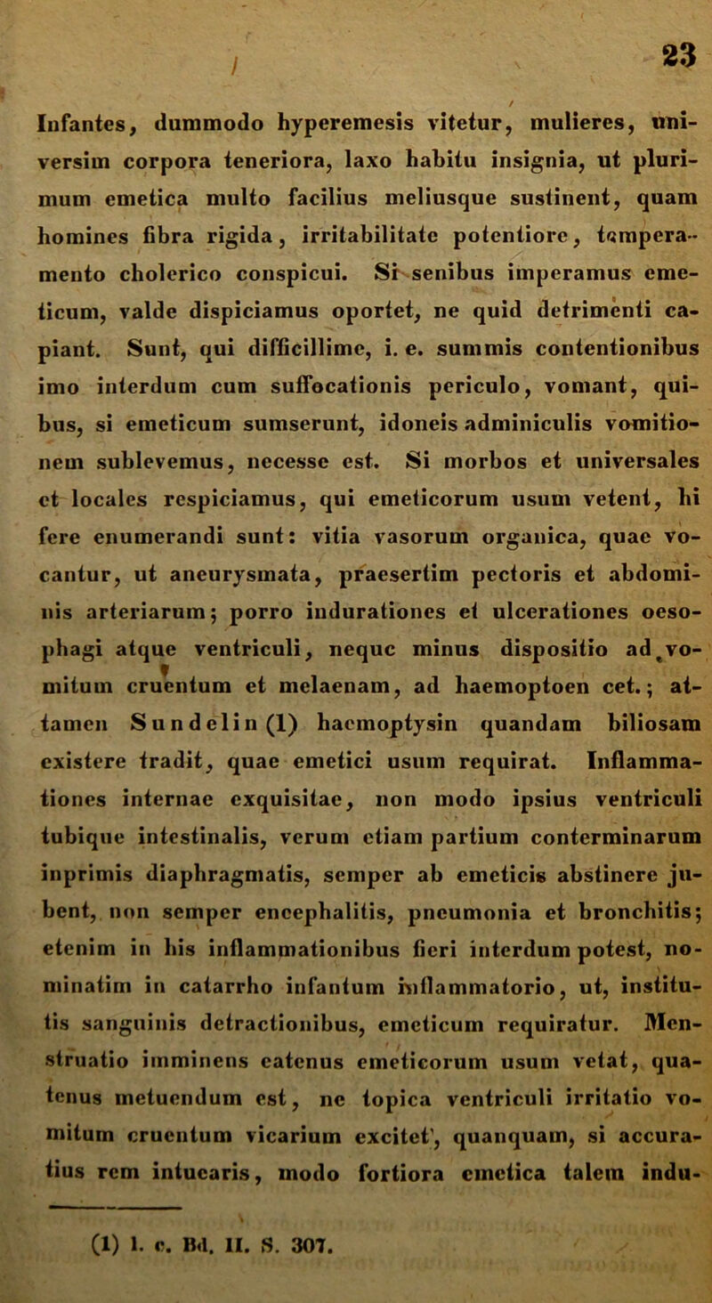 / Infantes, dummodo hyperemesis vitetur, mulieres, uni- versim corpora teneriora, laxo habitu insignia, ut pluri- mum emetica multo facilius meliusque sustinent, quam homines fibra rigida, irritabilitate potentiore, tempera- mento cholerico conspicui. Sr senibus imperamus eme- ticum, valde dispiciamus oportet, ne quid detrimenti ca- piant. Sunt, qui difficillime, i. e. summis contentionibus imo interdum cum suffocationis periculo, vomant, qui- bus, si emeticum sumserunt, idoneis adminiculis vomitio- nem sublevemus, necesse est. Si morbos et universales et locales respiciamus, qui emeticorum usum vetent, hi fere enumerandi sunt: vitia vasorum organica, quae vo- cantur, ut aneurysmata, praesertim pectoris et abdomi- nis arteriarum; porro indurationes et ulcerationes oeso- phagi atque ventriculi, neque minus dispositio adtvo- mitum cruentum et melaenam, ad haemoptoen cet.; at- tamen Sundclin(l) haemoptysin quandam biliosam existere tradit, quae emetici usum requirat. Inflamma- tiones internae exquisitae, non modo ipsius ventriculi tubique intestinalis, verum etiam partium conterminarum inprimis diaphragmatis, semper ab emeticis abstinere ju- bent, non semper encephalitis, pneumonia et bronchitis; etenim in his inflammationibus fieri interdum potest, no- minatim in catarrho infantum inflammatorio, ut, institu- tis sanguinis detractionibus, emeticum requiratur. Men- struatio imminens catcnus emeticorum usum vetat, qua- tenus metuendum est, ne topica ventriculi irritatio vo- mitum cruentum vicarium excitet', quanquam, si accura- tius rem intuearis, modo fortiora emetica talem indu-