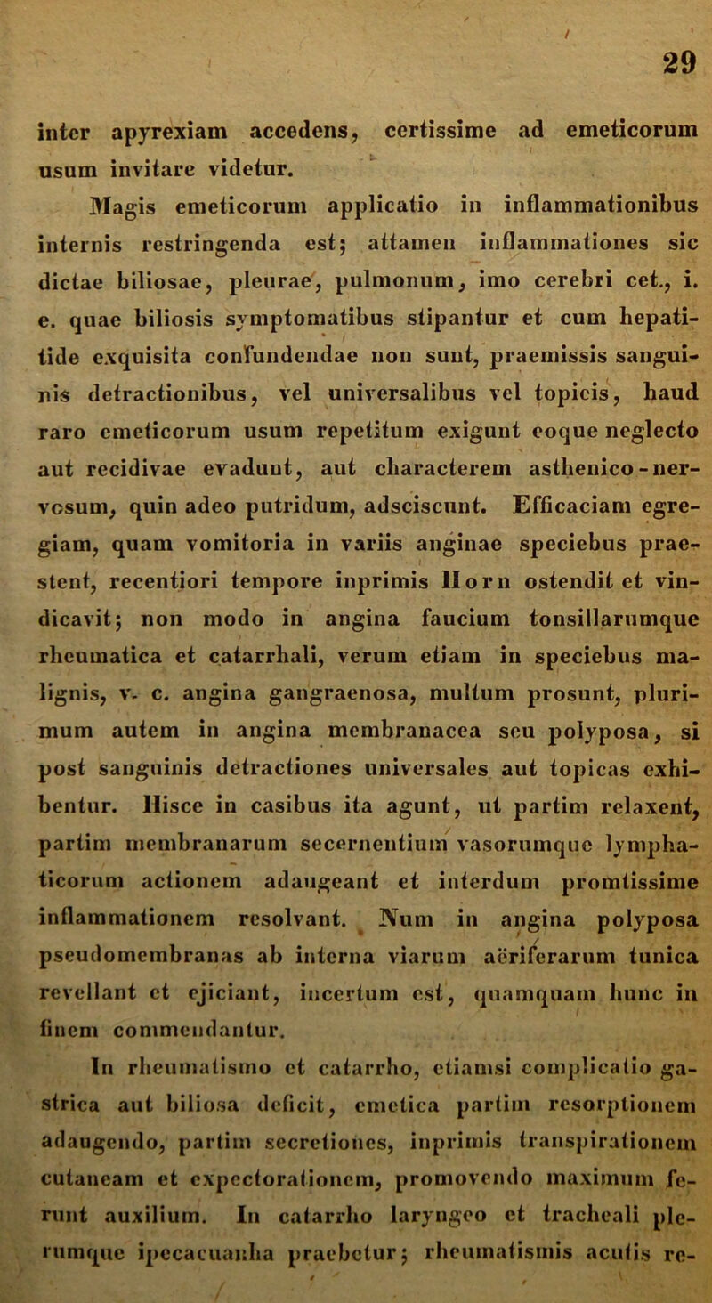 inter apyrexiam accedens, certissime ad emeticorum usum invitare videtur. Magis emeticorum applicatio in inflammationibus internis restringenda est; attamen inflammationes sic dictae biliosae, pleurae, pulmonum, imo cerebri cet., i. e. quae biliosis symptomatibus stipantur et cum hepati- tide exquisita confundendae non sunt, praemissis sangui- nis detractionibus, vel universalibus vel topicis, haud raro emeticorum usum repetitum exigunt eoque neglecto aut recidivae evadunt, aut characterem asthenico-ner- vosum, quin adeo putridum, adsciscunt. Efficaciam egre- giam, quam vomitoria in variis anginae speciebus praer- stent, recentiori tempore inprimis Hora ostendit et vin- dicavit; non modo in angina faucium tonsillarumque rheumatica et catarrhali, verum etiam in speciebus ma- lignis, v. c. angina gangraenosa, multum prosunt, pluri- mum autem in angina membranacea seu polyposa, si post sanguinis detractiones universales aut topicas exhi- bentur. llisce in casibus ita agunt, ut partim relaxent, partim membranarum secernentium vasorumque lympha- ticorum actionem adaugeant et interdum promtissime inflammationem resolvant. Num in angina polyposa pseudomembranas ab interna viarum aeriferarum tunica revellant et ejiciant, incertum est, quamquam hunc in finem commendantur. In rheumatismo et catarrho, etiamsi complicatio ga- strica aut biliosa deficit, emetica partim resorptionem adaugendo, partim secretiones, inprimis transpirationem cutaneam et cxpectorationcm, promovendo maximum fe- runt auxilium. In catarrho laryngeo et tracheali ple- rumque ipecacuauha praebetur; rheumatismis acufis re-