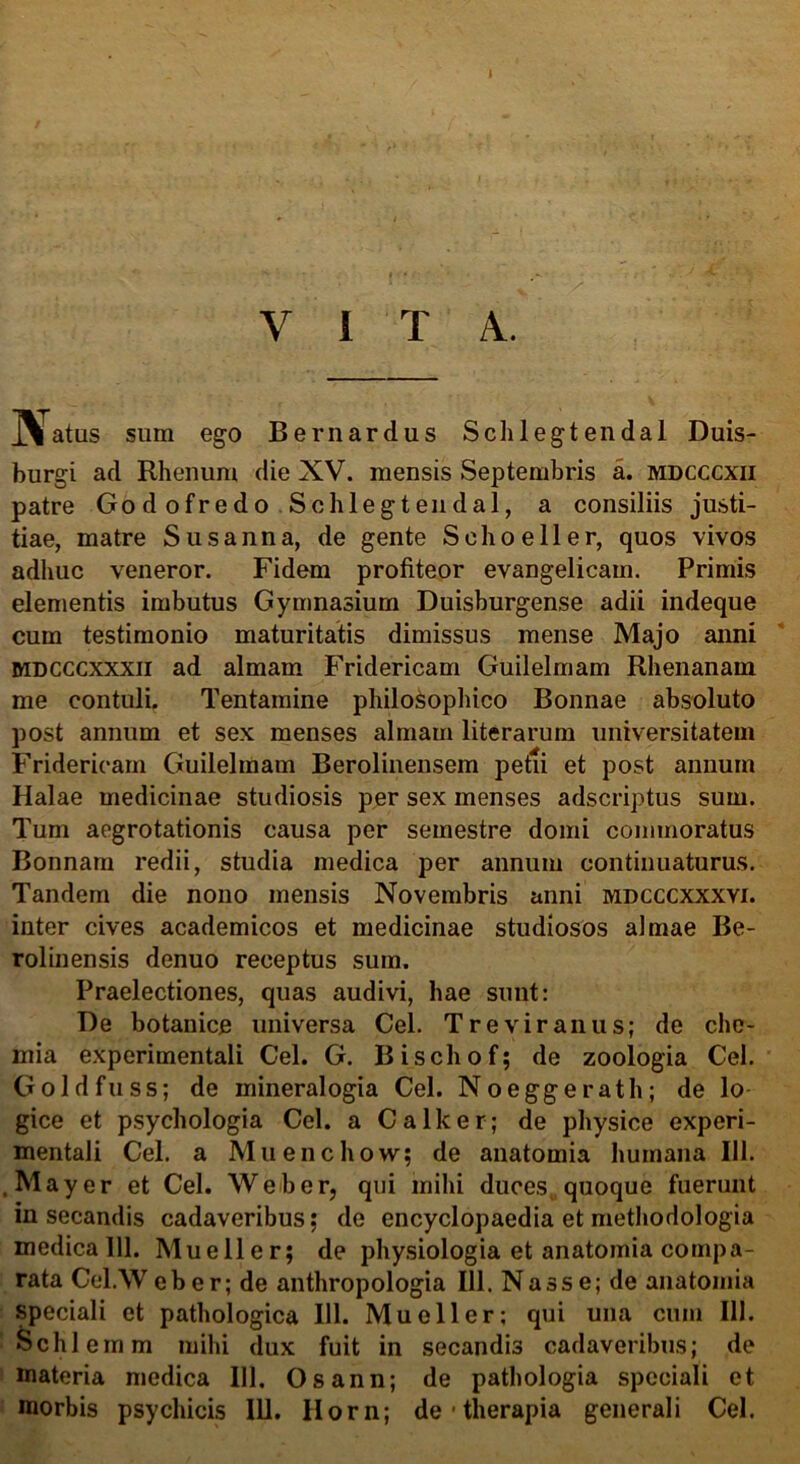 VITA. JVatus sum ego Bernardus Schlegtendal Duis- burgi ad Rhenum die XV. mensis Septembris a. mdcccxii patre Godofredo Schlegtendal, a consiliis justi- tiae, matre Susanna, de gente Sehoeller, quos vivos adhuc veneror. Fidem profiteor evangelicam. Primis elementis imbutus Gymnasium Duisburgense adii indeque cum testimonio maturitatis dimissus mense Majo anni mdcccxxxii ad almam Fridericam Guilelmam Rhenanam me contuli. Tentamine philosophico Bonnae absoluto post annum et sex menses almam literarum universitatem Fridericam Guilelmam Berolinensem petii et post annum Halae medicinae studiosis per sex menses adscriptus sum. Tum aegrotationis causa per semestre domi commoratus Bonnam redii, studia medica per annum continuaturus. Tandem die nono mensis Novembris anni mdcccxxxvi. inter cives academicos et medicinae studiosos almae Be- rolinensis denuo receptus sum. Praelectiones, quas audivi, hae sunt: De botanice universa Cei. Tre vir anus; de che- mia experimentali Cei. G. Bischof; de zoologia Cei. Goldfuss; de mineralogia Cei. Noeggerath; de lo gice et psychologia Cei. a Calle er; de physice experi- mentali Cei. a Muenchow; de anatomia humana 111. .May er et Cei. Web er, qni mihi duces, quoque fuerunt insecandis cadaveribus; de encyclopaedia et methodologia medica 111. Mueller; de physiologia et anatomia compa- rata Cel.Weber; de anthropologia 111. Nasse; de anatomia speciali et pathologica 111. Mueller; qui una cum 111. Schlemm mihi dux fuit in secandis cadaveribus; de materia medica 111. Osann; de pathologia speciali et morbis psychicis 111. Horn; de • therapia generali Cei.