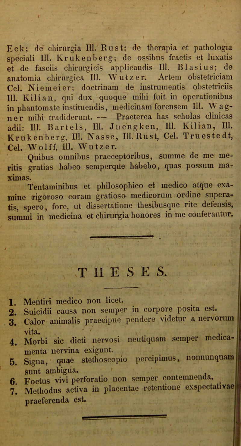 Eck; de chirurgia 111. Rust; de therapia et pathologia speciali 111. Krukenberg; de ossibus fractis et luxatis et de fasciis chirurgicis applicandis 111. B Iasius; de anatomia chirurgica 111. Wutzer. Artem obstetriciam Cei. Ni em ei er; doctrinam de instrumentis obstetriciis 111. Kili an, qui dux quoque mihi fuit in operationibus in phantomate instituendis, medicinam forensem 111. Wag- ner mihi tradiderunt. — Praeterea has scholas clinicas adii: 111. Bartels, 111. Juengken, 111. Kilian, 111. Krukenberg, 111. Nasse, 111. Rust, Cei. Truestedt, Cei. Wolff, 111. Wutzer. Quibus omnibus praeceptoribus, summe de me me- ritis gratias habeo semperqUe habebo, quas possum ma- ximas. Tentaminibus et philosophico et medico atque exa- mine rigoroso coram gratioso medicorum ordine supera- tis, spero, fore, ut dissertatione thesibusque rite defensis, summi in medicina et chirurgia honores in me conferantur. THESES. 1. Mentiri medico non licet. 2. Suicidii causa non semper in corpore posita est. 3. Calor animalis praecipue pendere videtur a nervorum vita. ' \ ,. 4. Morbi sic dicti nervosi neutiquam semper medica- menta nervina exigunt. _ . 5. Signa, quae stethoscopio percipimus, nonnunquam sunt ambigua. 6. Foetus vivi perforatio non semper contemnenda. 7. Methodus activa in placentae retentione exspectativaej praeferenda est.