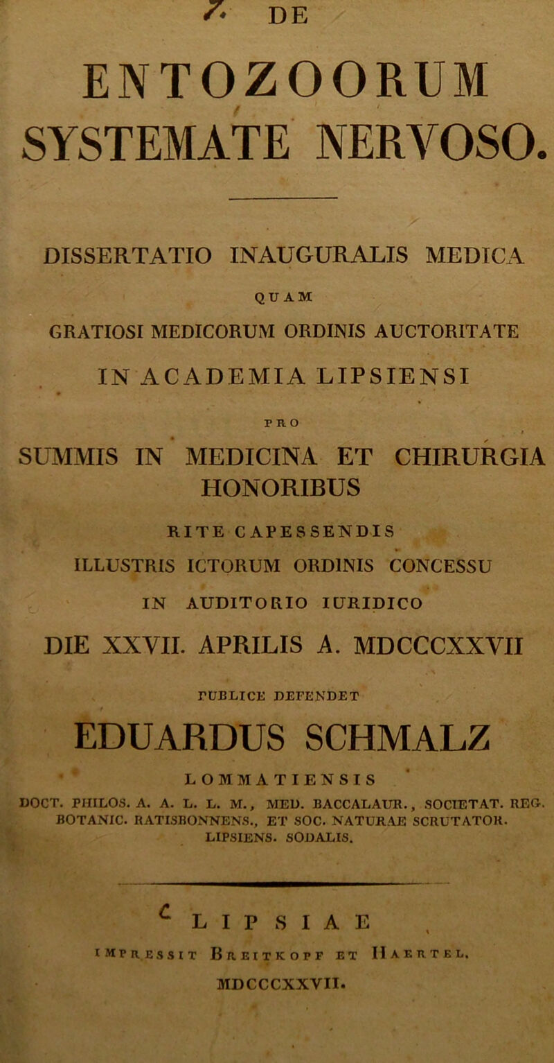 s* DE ENTOZOORUM SYSTEMATE NERVOSO. DISSERTATIO INAUGURALIS MEDICA QUAM GRATIOSI MEDICORUM ORDINIS AUCTORITATE IN ACADEMIA LIPSIENSI no ■ i SUMMIS IN MEDICINA ET CHIRURGIA HONORIBUS RITE CAPESSENDIS ILLUSTRIS ICTORUM ORDINIS CONCESSU IN AUDITORIO IURIDICO DIE XXVII. APRILIS A. MDCCCXXVII PUBLICE DEFENDET EDUARDUS SCHMALZ LOMMATIENSIS DOCT. PHILOS. A. A. L. L. M., MED. BACCALAUR., SOCIET AT. REG-. BOTANIC. RATISBONNENS., ET SOC. NATURAE SCRUTATOR. LIPSIENS. SODALIS. C L I P S I A E impressit Breitkopf et IIaertel. MDCCCXXVII.