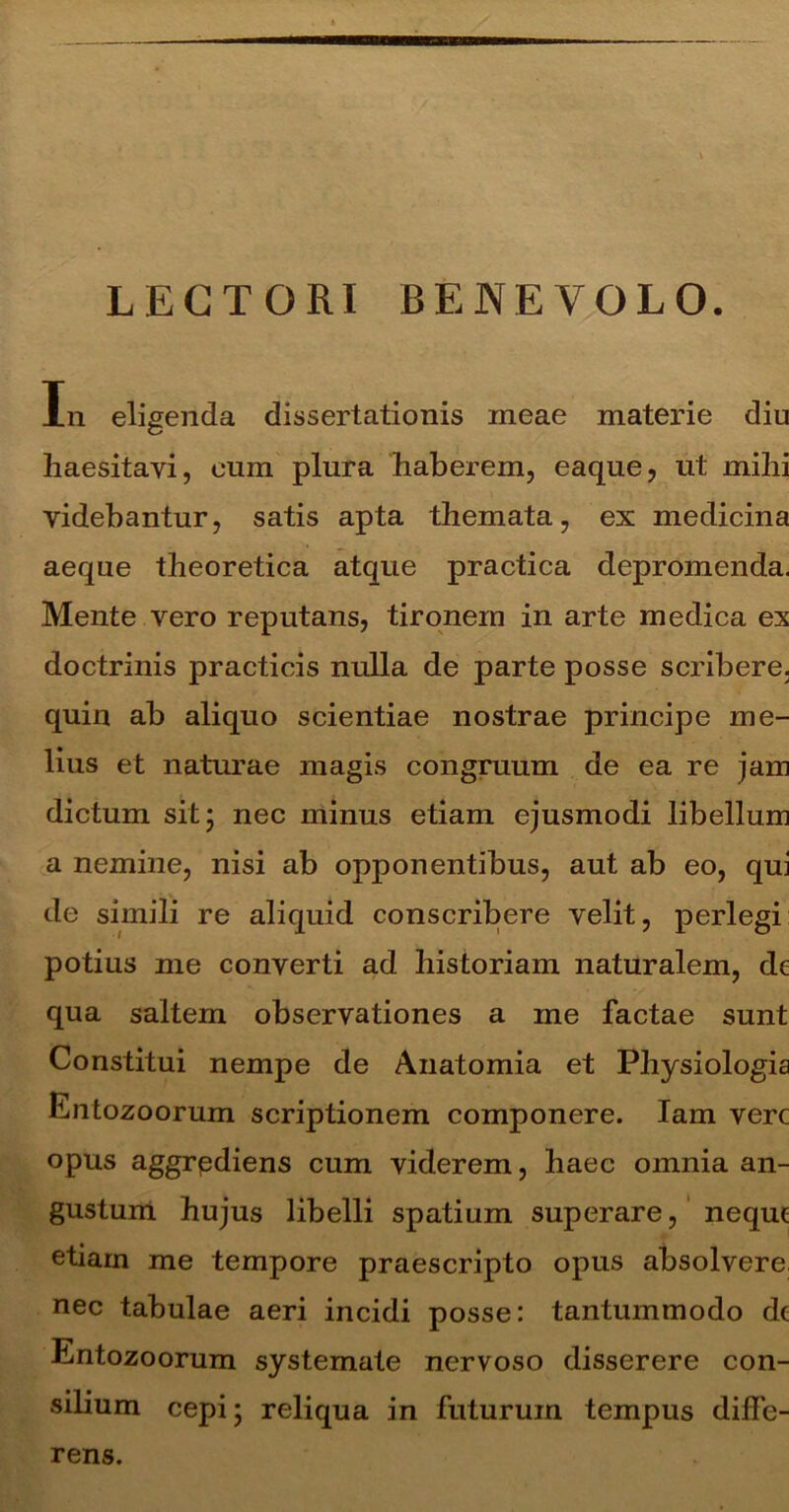 LECTORI BENEVOLO. In eligenda dissertationis meae materie diu haesitavi, eum plura haberem, eaque, ut mihi videbantur, satis apta themata, ex medicina aeque theoretica atque practica depromenda. Mente vero reputans, tironem in arte medica ex doctrinis practicis nulla de parte posse scribere, quin ab aliquo scientiae nostrae principe me- lius et naturae magis congruum de ea re jam dictum sit 5 nec minus etiam ejusmodi libellum a nemine, nisi ab opponentibus, aut ab eo, qui de simili re aliquid conscribere velit, perlegi potius me converti ad historiam naturalem, de qua saltem observationes a me factae sunt Constitui nempe de Anatomia et Physiologia Entozoorum scriptionem componere. Iam vere opus aggrpdiens cum viderem, haec omnia an- gustum hujus libelli spatium superare, neque etiam me tempore praescripto opus absolvere nec tabulae aeri incidi posse: tantummodo de Entozoorum systemate nervoso disserere con- silium cepi 5 reliqua in futurum tempus diffe- rens.