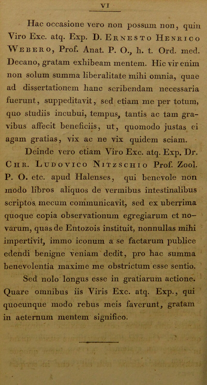 VI Hac occasione vero non possum non, quin Viro Exc. atq. Exp. D. Ernesto Henrico Webero, Prof. Anat. P. O., h. t. Ord. med. Decano, gratam exhibeam mentem. Hic vir enim non solum summa liberalitate milii omnia, quae ad dissertationem hanc scribendam necessaria fuerunt, suppeditavit, sed etiam me per totum, quo studiis incubui, tempus, tantis ac tam gra- vibus affecit beneficiis, ut, quomodo justas ei agam gratias, vix ac ne vix quidem sciam. Deinde vero etiam Viro Exc. atq. Exp. Dr. Chr. Ludovico Nitzschio Prof. Zool. P. O. etc. apud Plalenses, qui benevole non modo libros aliquos de vermibus intestinalibus scriptos, mecum communicavit, sed ex uberrima quoque copia observationum egregiarum et no- varum, quas de Entozois instituit, nonnullas mihi impertivit, immo iconum a se factarum publice % * edendi benigne veniam dedit, pro hac summa benevolentia maxime me obstrictum esse sentio. Sed nolo longus esse in gratiarum actione. Quare omnibus iis Viris Exc. atq. Exp., qui quocunque modo rebus meis faverunt, gratam in aeternum mentem significo.