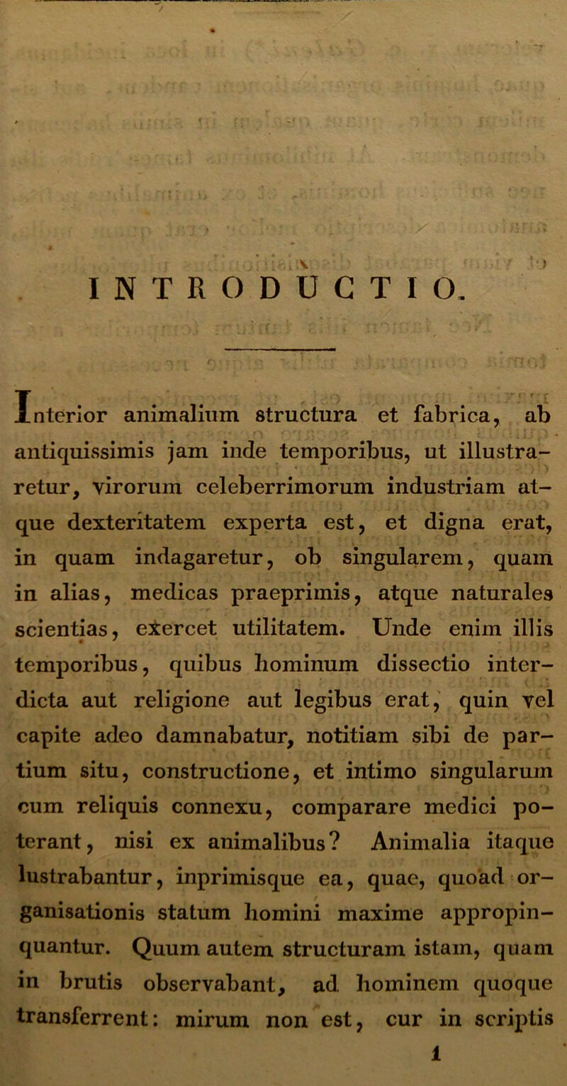 ) INTRODUCTIO. Interior animalium structura et fabrica, ab antiquissimis jam inde temporibus, ut illustra- retur, virorum celeberrimorum industriam at- que dexteritatem experta est, et digna erat, in quam indagaretur, ob singularem, quam in alias, medicas praeprimis, atque naturales scientias, exercet utilitatem. Unde enim illis • ' temporibus, quibus hominum dissectio inter- dicta aut religione aut legibus erat, quin vel capite adeo damnabatur, notitiam sibi de par- tium situ, constructione, et intimo singularum cum reliquis connexu, comparare medici po- terant, nisi ex animalibus? Animalia itaque lustrabantur, inprimisque ea, quae, quoad or- ganisationis statum homini maxime appropin- quantur. Quum autem structuram istam, quam in brutis observabant, ad. hominem quoque transferrent: mirum non est, cur in scriptis