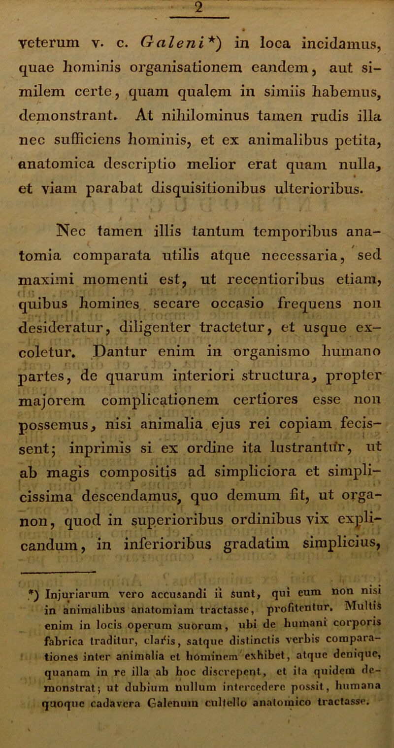 veterum c. Galeni* *) in loca incidamus, quae hominis organisationem eandem, aut si- milem certe, quam qualem in simiis habemus, demonstrant. At nihilominus tamen rudis illa nec sufficiens hominis, et ex animalibus petita, anatomica descriptio melior erat quam nulla, ■ et viam parabat disquisitionibus ulterioribus. > t , ' Nec tamen illis tantum temporibus ana- tomia comparata utilis atque necessaria, sed maximi momenti est, ut recentioribus etiam, quibus homines secare occasio frequens non desideratur, diligenter tractetur, et usque ex- coletur. Dantur enim in organismo humano partes, de quarum interiori structura, propter majorem complicationem certiores esse non possemus, nisi animalia ejus rei copiam fecis- sent; inprimis si ex ordine ita lustrantur, ut ab magis compositis ad simpliciora et simpli- cissima descendamus, quo demum fit, ut orga- non, quod in superioribus ordinibus vix expli- candum, in inferioribus gradathn simplicius, > *) Injuriarum vero accusandi ii sunt, qui eum non nisi in animalibus anatomiam tractasse, profitentur. Multis enim in locis operum suorum, ubi de humani corporis fabrica traditur, cladis, satque distinctis verbis compara- tiones inter animalia et hominem exhibet, atque denique, quanam in re illa ab hoc discrepent, et ita quidem de- monstrat; ut dubium nullum intercedere possit, humana quoque cadavera Galenum cultello anatomico tractasse.