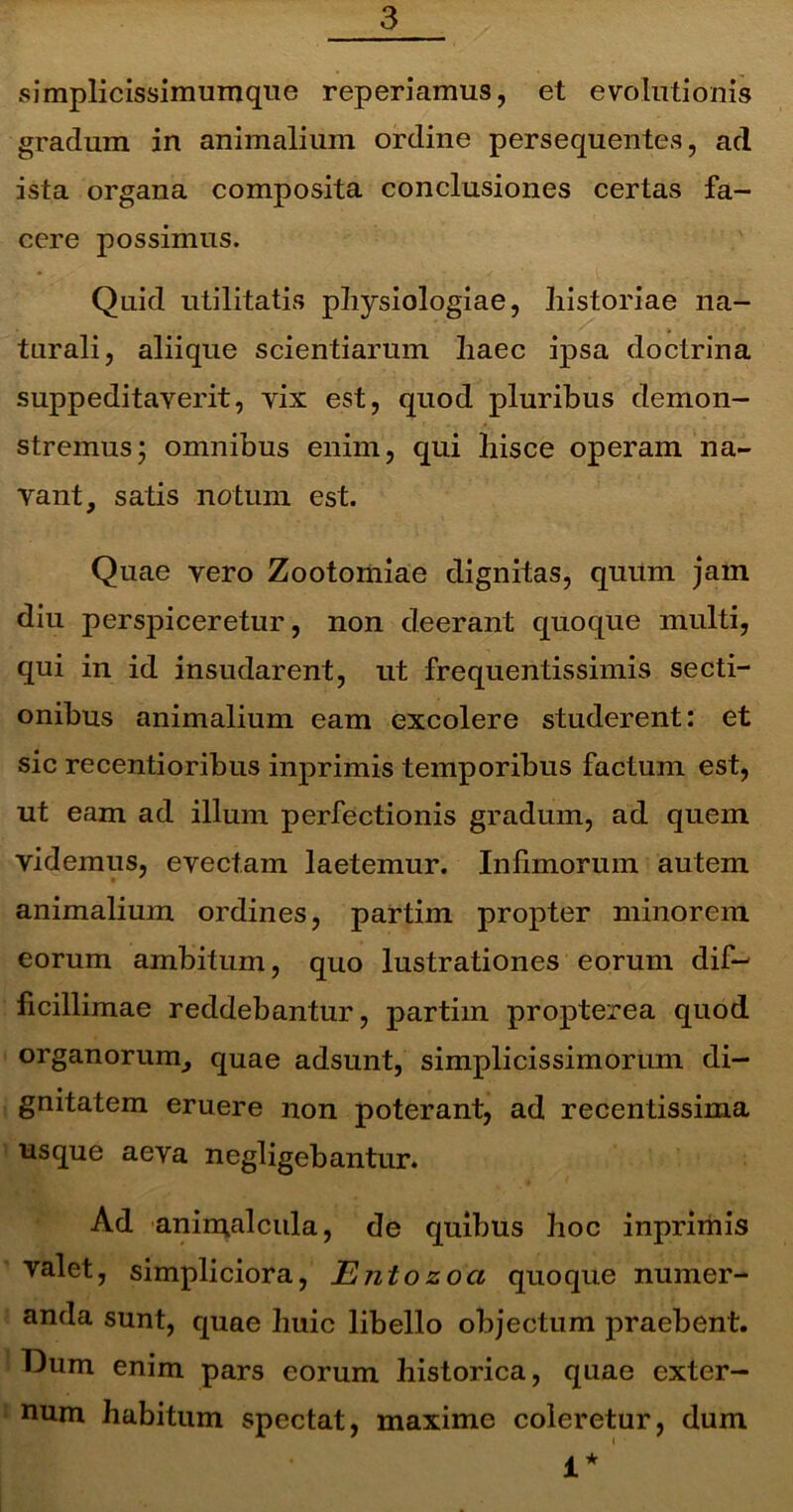 simplicissimumque reperiamus, et evolutionis gradum in animalium ordine persequentes, ad ista organa composita conclusiones certas fa- cere possimus. Quid utilitatis physiologiae, historiae na- turali, aliique scientiarum haec ipsa doctrina suppeditaverit, vix est, quod pluribus demon- stremus; omnibus enim, qui hisce operam na- vant, satis notum est. Quae vero Zootomiae dignitas, quum jam diu perspiceretur, non deerant quoque multi, qui in id insudarent, ut frequentissimis secti- onibus animalium eam excolere studerent: et sic recentioribus inprimis temporibus factum est, ut eam ad illum perfectionis gradum, ad quem videmus, evectam laetemur. Infimorum autem animalium ordines, partim propter minorem eorum ambitum, quo lustrationes eorum dif- ficillimae reddebantur, partim propterea quod organorum, quae adsunt, simplicissimorum di- gnitatem eruere non poterant, ad recentissima usque aeva negligebantur. Ad animalcula, de quibus hoc inprimis valet, simpliciora, Entozoa quoque numer- anda sunt, quae huic libello objectum praebent. Dum enim pars eorum historica, quae exter- num habitum spectat, maxime coleretur, dum