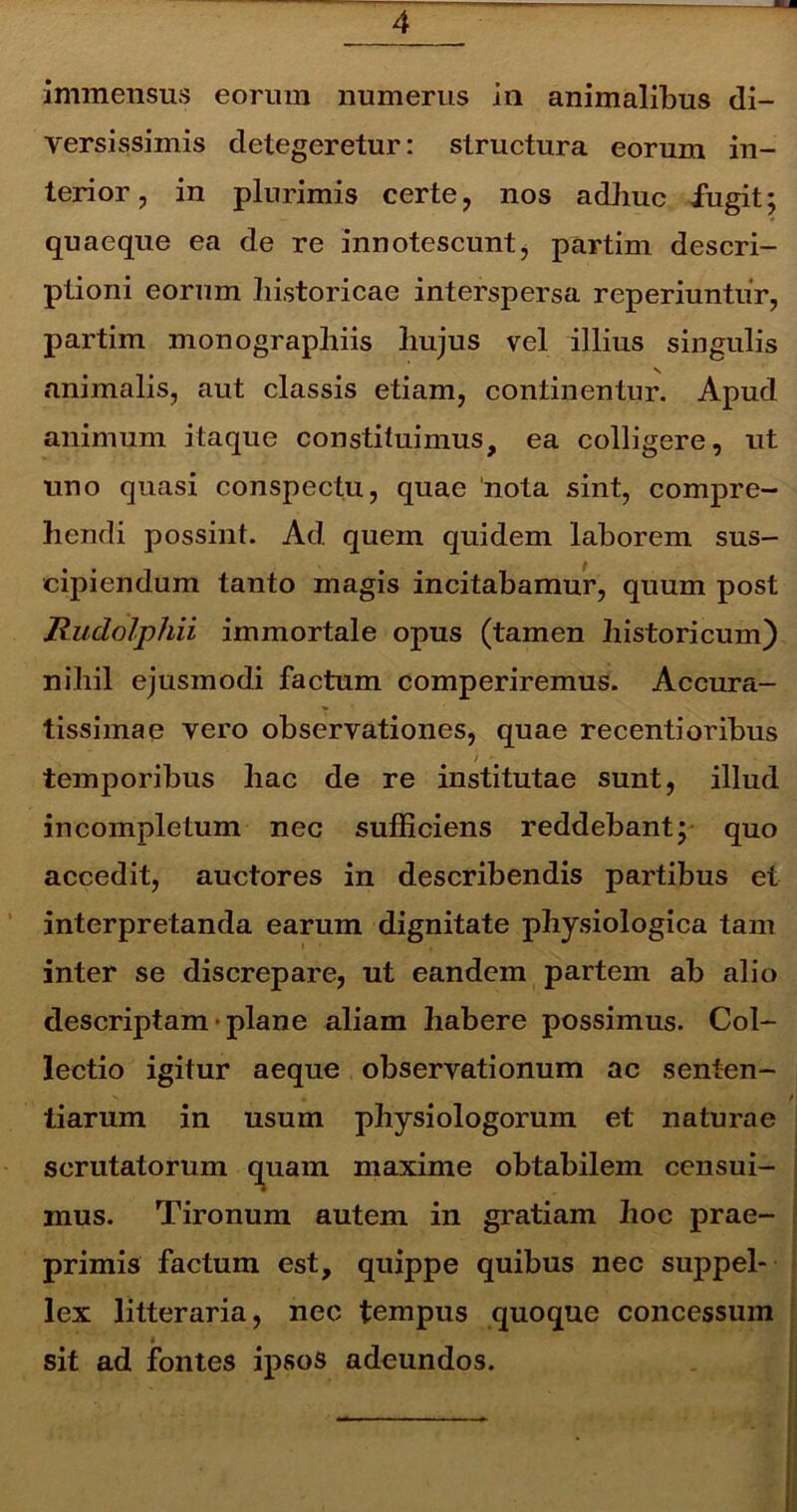 immensus eorum numerus in animalibus di- versissimis detegeretur: structura eorum in- terior , in plurimis certe , nos adhuc fugit; quaeque ea de re innotescunt, partim descri- ptioni eorum historicae interspersa reperiuntur, partim monographiis hujus vel illius singulis animalis, aut classis etiam, continentur. Apud animum itaque constituimus, ea colligere, ut uno quasi conspectu, quae 'nota sint, compre- hendi possint. Ad quem quidem laborem sus- cipiendum tanto magis incitabamur, quum post Rudolphii immortale opus (tamen historicum) nihil ejusmodi factum comperiremus. Accura- tissimae vero observationes, quae recentioribus / • temporibus hac de re institutae sunt, illud incompletum nec sufficiens reddebant y quo accedit, auctores in describendis partibus et interpretanda earum dignitate physiologica tam inter se discrepare, ut eandem partem ab alio descriptam plane aliam habere possimus. Col- lectio igitur aeque observationum ac senten- tiarum in usum physiologorum et naturae scrutatorum quam maxime obtabilem censui- inus. Tironum autem in gratiam hoc prae- primis factum est, quippe quibus nec suppel- lex litteraria, nec tempus quoque concessum sit ad fontes ipsos adeundos.