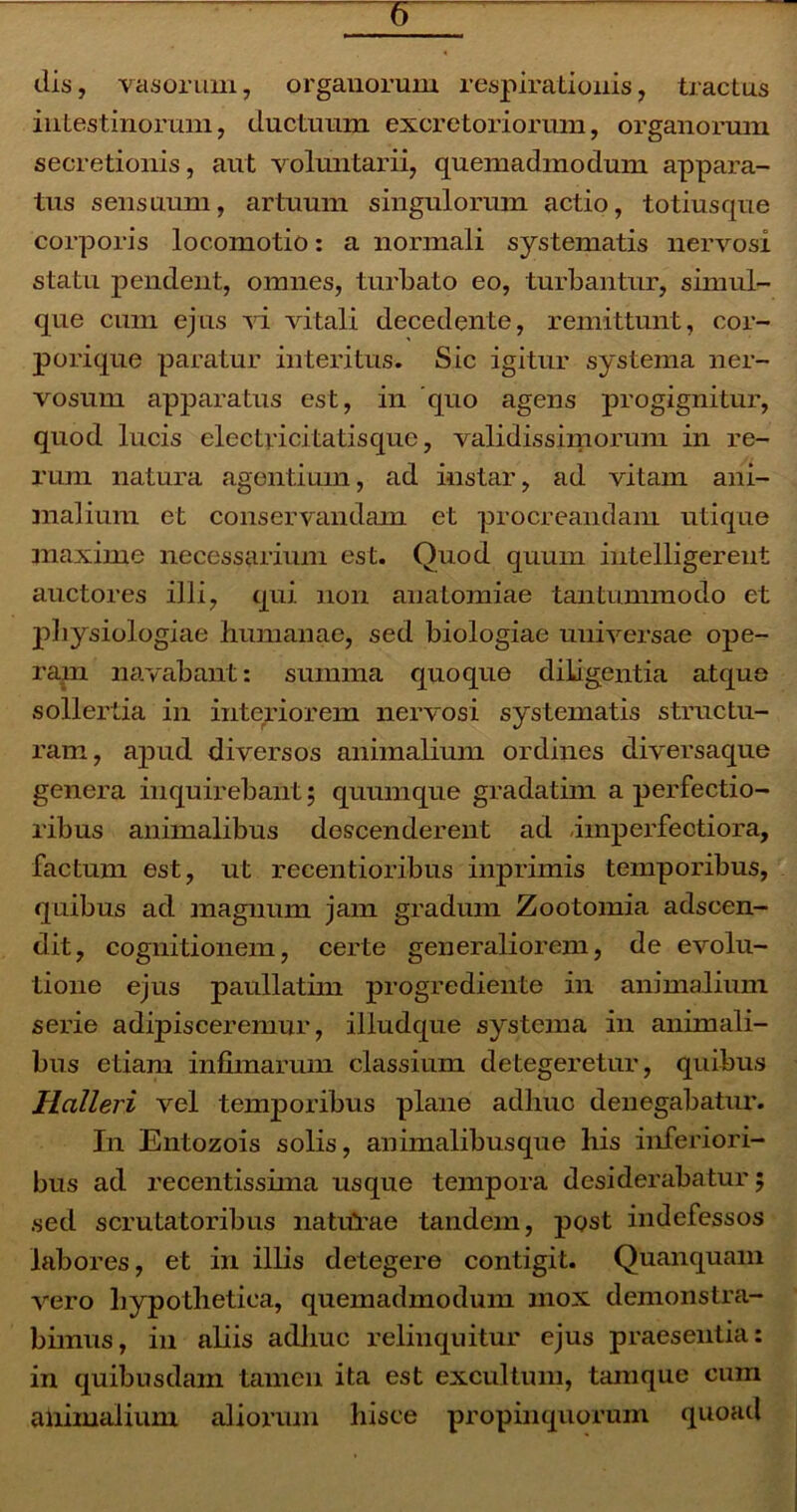 dis, vasorum, organorum respirationis, tractus intestinorum, ductuum excretoriorum, organorum secretionis, aut voluntarii, quemadmodum appara- tus sensuum, artuum singulorum actio, totiusque corporis locomotio: a normali systematis nervosi statu pendent, omnes, turbato eo, turbantur, simul- que cum ejus vi vitali decedente, remittunt, cor- porique paratur interitus. Sic igitur systema ner- vosum apparatus est, in quo agens progignitur, quod lucis electjdcitatisque, validissimorum in re- rum natura agentium, ad instar, ad vitam ani- malium et conservandam et procreandam utique maxime necessarium est. Quod quum intelligereut auctores illi, qui non anatomiae tantummodo et physiologiae humanae, sed biologiae universae ope- ram navabant: summa quoque diligentia atque sollertia in interiorem nervosi systematis structu- ram, apud diversos animalium ordines diversaque genera inquirebant; quum que gradatim a perfectio- ribus animalibus descenderent ad imperfectiora, factum est, ut recentioribus inprimis temporibus, quibus ad magnum jam gradum Zootomia adseen- dit, cognitionem, certe generaliorem, de evolu- tione ejus paullatim progrediente in animalium serie adipisceremur, illudque systema in animali- bus etiam infimarum classium detegeretur, quibus Halleri vel temporibus plane adliuc denegabatur. In Entozois solis, animalibus que his inferiori- bus ad recentissima usque tempora desiderabatur; sed scrutatoribus naturae tandem, post indefessos labores, et in illis detegere contigit. Quanquam vero hypothetica, quemadmodum mox demonstra- bimus, in aliis adhuc relinquitur ejus praesentia: in quibusdam tamen ita est excultum, tamque cum animalium aliorum hisce propinquorum quoad