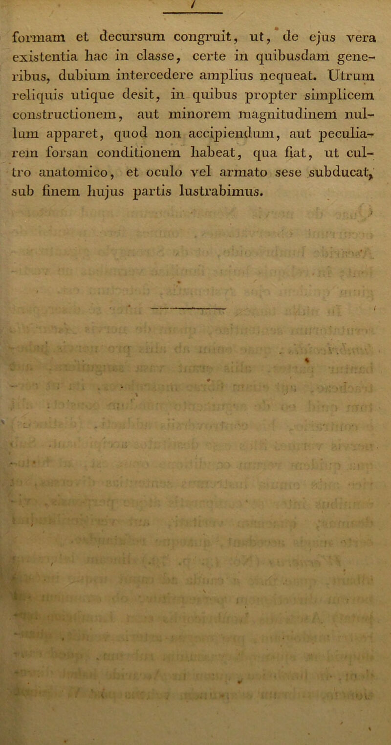 / formam et decursum congruit, ut, de ejus vera existentia hac in classe, certe in quibusdam gene- ribus, dubium intercedere amplius nequeat. Utrum reliquis utique desit, in quibus propter simplicem constructionem, aut minorem magnitudinem nul- lum apparet, quod non accipiendum, aut peculia- rem forsan conditionem habeat, qua fiat, ut cul- tro anatomico, et oculo vel armato sese subducat', sub finem hujus partis lustrabimus. / MT t wp**' *• - » * • i •••*: • • • * ;