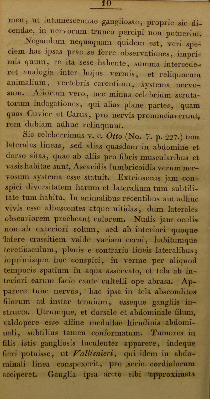 men ? ut intumesceiitiae gangliosae, proprie sic di- cendae, in nervorum trunco percipi non potuerint. Negandum nequaquam quidem est, veri spe- ciem lias ipsas prae se ferre observationes, impri- mis quum, re ita sese habente, summa intercede- ret analogia inter liujus vermis, et reliquorum animalium, vertebris carentium, systema nervo- sum. Aliorum vero, nec minus celebrium scruta- torum indagationes, qui alias plane partes, quam quas Cuvier et Carus, pro nervis pronuneiaverunt, rem dubiam adliuc relinquunt. Sic celeberrimus v. c. Otto (No. 7. p. 227.) non laterales lineas, sed alias quasdam in abdomine et dorso sitas, quae ab aliis pro fibris muscularibus et vasis habitae sunt, Ascaridis lumbricoidis verum ner- vosum systema esse statuit. Extrinsecus jam con- spici diversitatem harum et lateralium tum subtili- tate tum habitu. In animalibus recentibus aut adhuc vivis esse albescentes atque nitidas, dum laterales obscuriorem praebeant colorem. Nudis jam oculis non ab exteriori solum, sed ab interiori quoque 'latere crassitiem valde variam cerni, liabitumque teretiusculum, planis e contrario lineis lateralibus; iiiprimisque hoc conspici, in verme per aliquod temporis spatium in aqua asservato, et tela ab in- teriori earum facie caute cultelli ope abrasa. Ap- parere tunc nervos, liac ipsa in tela absconditos filorum ad instar tenuium, esseque gangliis in- structa. Utrumque, et dorsale et abdominale filum, valdopere esse affine medullae hirudinis abdomi- nali, subtilius tamen conformatum. Tumores in filis istis gangliosis luculenter apparere, indeque fieri potuisse, ut Vallisnieri, qui idem in abdo- minali. linea conspexerit, pro .serie cordiolorum acciperet. Ganglia ipsa arcte sibi 'approximata