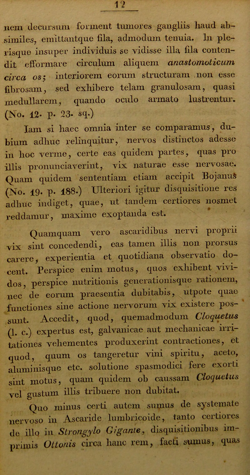 nem decursum forment tumores gangliis haud ab- similes, emittantque fila, admodum tenuia. In ple- risque insuper individuis se vidisse illa fila conten- dit efformare circulum aliquem anastomoticum circa os j interiorem eorum structuram non esse fibrosam, sed exhibere telam granulosam, quasi medullarem, quando oculo armato lustrentur. (No. 12. p. 23- sq.) lam si haec omnia inter se comparamus, du- bium adhuc relinquitur, nervos distinctos adesse in hoc verme, certe eas quidem partes, quas pro illis pronunciaverint, vix naturae esse nervosae. Quam quidem sententiam etiam accipit BojanuS (No, 19. p. 188.) Ulteriori igitur disquisitione res adhuc indiget, quae, ut tandem certiores nosmet reddamur, maxime exoptanda est. Quamquam vero ascaridibus nervi piopiii vix sint concedendi, cas tamen illis non prorsus carere, experientia et quotidiana observatio do- cent. Perspice enim motus, quos exhibent vivi- dos, perspice nutritionis generationisque rationem, nec de eorum praesentia dubitabis, utpote quae functiones sine actione nervorum vix existere pos- ' sunt. Accedit, quod, quemadmodum Cloquetus (1. c.) expertus est, galvanicae aut mechanicae irri- tationes vehementes produxerint contractiones, et quod, quum os tangeretur vini spiritu, aceto, aluminisque etc. solutione spasmodici fere exorti sint motus, quam quidem ob caussam Cloquetus vel gustum illis tribuere non dubitat. Quo minus certi autem sumus de systemate nervoso in Ascaride lumbricoide, tanto certiores do illq in Strongylo Gigante, disquisitionibus im- primis Ottonis circa hanc rem, facti sumus, quas