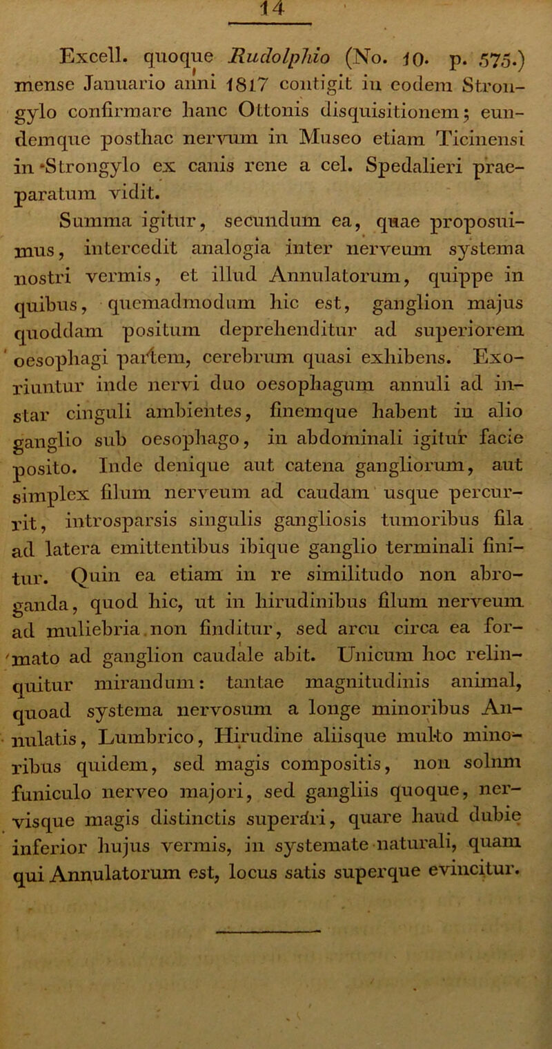 Excell. quoque Ruclolphio (No. io* p. 575.) mense Januario anni 1817 contigit in eodem Stron- gylo confirmare hanc Ottonis disquisitionem; eun- demque posthac nervum in Museo etiam Ticinensi in*Strongylo ex canis rene a cel. Spedalieri prae- paratum vidit. Summa igitur, secundum ea, quae proposui- mus, intercedit analogia inter nerveum systema nostri vermis, et illud Annulatorum, quippe in quibus, quemadmodum hic est, ganglion majus quoddam positum deprehenditur ad superiorem oesophagi pariem, cerebrum quasi exhibens. Exo- riuntur inde nervi duo oesophagum annuli ad in- star cinguli ambientes, finemque habent iu alio ganglio sub oesophago, in abdominali igitur facie posito. Inde denique aut catena gangliorum, aut simplex filum nerveum ad caudam usque percur- rit, introsparsis singulis gangliosis tumoribus fila ad latera emittentibus ibique ganglio terminali fini- tur. Quin ea etiam in re similitudo non abro- ganda, quod hic, ut in hirudinibus filum nerveum ad muliebria.non finditur, sed arcu circa ea for- ' mato ad ganglion caudale abit. Unicum hoc relin- quitur mirandum: tantae magnitudinis animal, quoad systema nervosum a longe minoribus An- nulatis, Lumbrico, Hirudine aliisque multo mino- ribus quidem, sed magis compositis, non solnm funiculo nerveo majori, sed gangliis quoque, ner- visque magis distinctis superdri, quare haud dubie inferior hujus vermis, in systemate naturali, quam qui Annulatorum est, locus satis superque evincitur.