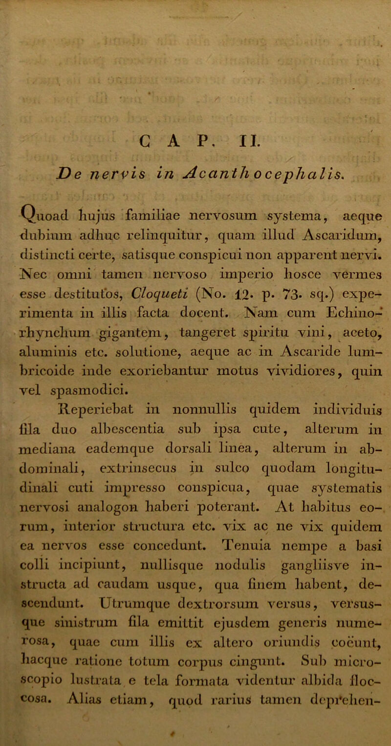 C A P. II. De nervis in Acanth o cephalis. - : ;,y/„ ;Ti' I *i ; : f ■ ' • ;■■ . ; Quoad, hujus familiae nervosum systema, aeque dubium adhuc relinquitur, quam illud Ascaridam, distincti certe, satisque conspicui non apparent nervi. Nec omni tamen nervoso imperio hosce vermes esse destitutos, Clocjueti (No. 12» p. 73* sq.) expe- rimenta in illis facta docent. Nam cum Echino- rhynchum gigantem, tangeret spiritu vini, aceto, aluminis etc. solutione, aeque ac in Ascaride lum- bric.oide inde exoriebantur motus vividiores, quin vel spasmodici. Reperiebat in nonnullis quidem individuis Illa duo albescentia sub ipsa cute, alterum in mediana eademque dorsali linea, alterum in ab- dominali, extrinsecus in sulco quodam longitu- dinali cuti impresso conspicua, quae systematis nervosi analogon haberi poterant. At habitus eo- rum, interior structura etc. vix ac ne vix quidem ea nervos esse concedunt. Tenuia nempe a basi colli incipiunt, nullisque nodulis gangiiisve in- structa ad caudam usque, qua finem habent, de- scendunt. Utruinque dextrorsum versus, versus- que sinistrum fila emittit ejusdem generis nume- rosa, quae cum illis ex altero oriundis coeunt, hacque ratione totum corpus cingunt. Sub micro- scopio lustrata e tela formata videntur albida lloc- cosa. Alias etiam, quod rarius tamen depfehen- /