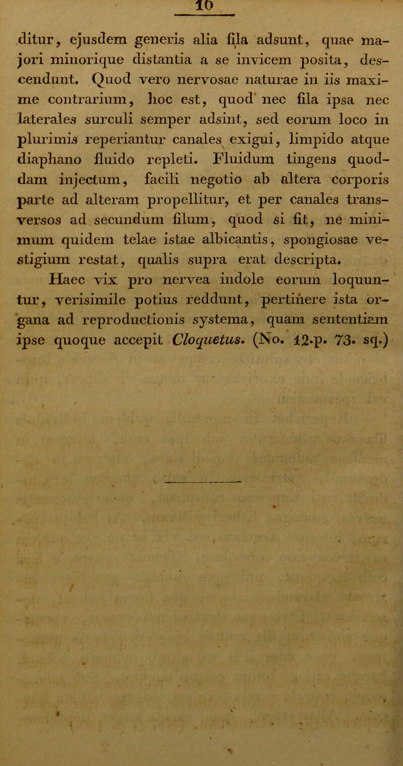 10 ditur, ejusdem generis alia fila adsunt, quae ma- jori minorique distantia a se invicem posita, des- cendunt. Quod vero nervosae naturae in iis maxi- me contrarium, lioc est, quod nec fila ipsa nec laterales surculi semper adsint, sed eorum loco in plurimis reperiantur canales exigui, limpido atque diaphano fluido repleti. Fluidum tingens quod- dam injectum, facili negotio ab altera corporis parte ad alteram propellitur, et per canales trans- versos ad secundum filum, quod si fit, ne mini- mum quidem telae istae albicantis, spongiosae ve- stigium restat, qualis supra erat descripta. Haec vix pro nervea indole eorum loquun- tur, verisimile potius reddunt, pertinere ista or- gana ad reproductionis systema, quam sententiam ipse quoque accepit Cloquetus. (No. 12-p. 73* sq.) / •»