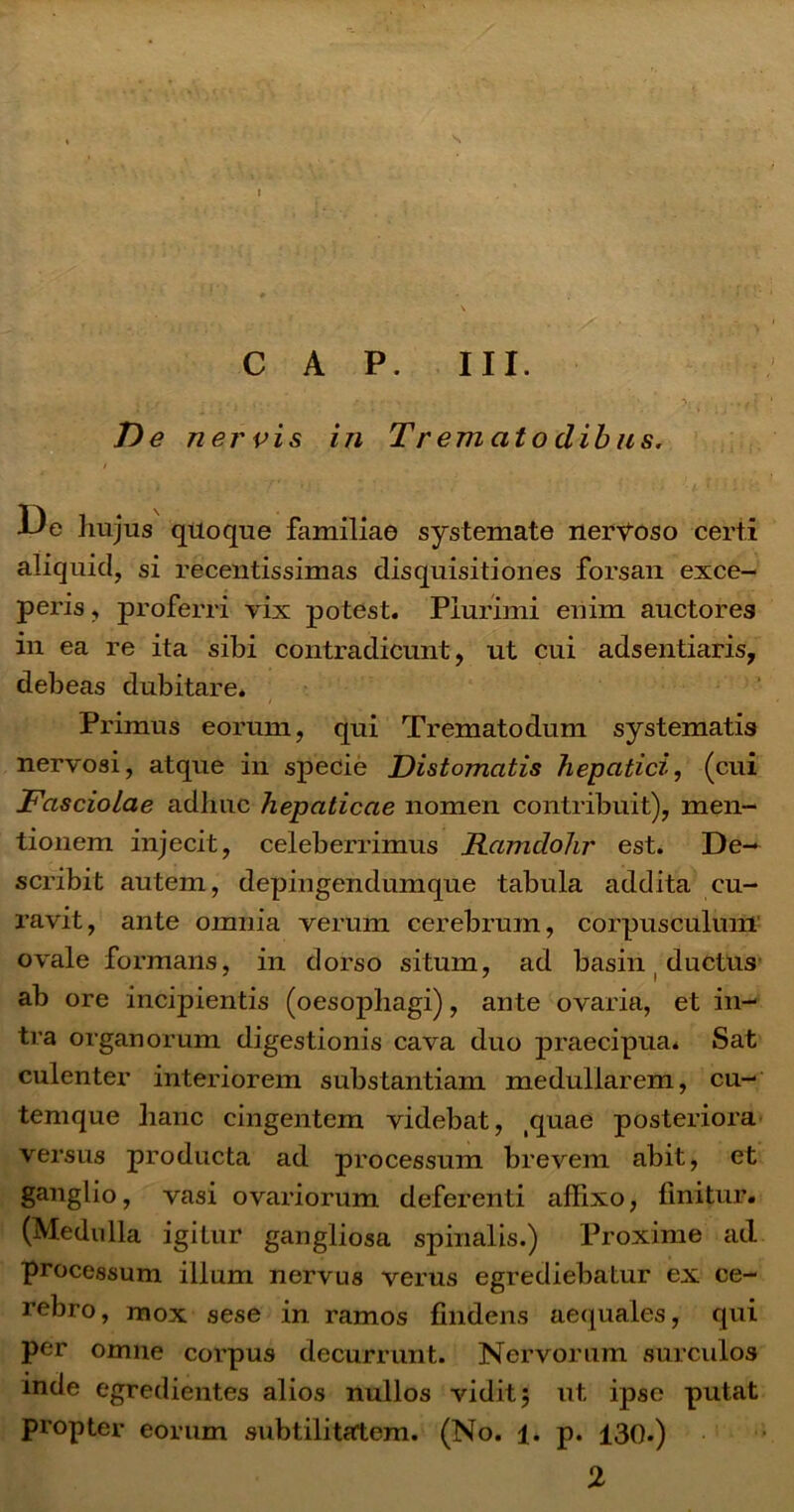 s I C A P. III. , / ; • • ;■■■>.{ .,1 De nervis in Trematoclibus. / I3e hujus quoque familiae systemate nervoso certi aliquid, si recentissimas disquisitiones forsan exce- peris , proferri vix potest. Plurimi enim auctores in ea re ita sibi contradicunt, ut cui adsentiaris, debeas dubitare* / Primus eorum, qui Trematodum systematis nervosi, atque in specie Distomatis hepatici, (cui Fasciolae adhuc hepaticae nomen contribuit), men- tionem injecit, celeberrimus Ramdohr est. De- scribit autem, depingendumque tabula addita cu- ravit, ante omnia verum cerebrum, corpusculum ovale formans, in dorso situm, ad basin ductus ab ore incipientis (oesophagi), ante ovaria, et in- tra organorum digestionis cava duo praecipua* Sat culenter interiorem substantiam medullarem, cu- temque hanc cingentem videbat, tquae posteriora versus producta ad processum brevem abit, et ganglio, vasi ovariorum deferenti affixo, linitur. (Medulla igitur gangliosa spinalis.) Proxime ad processum illum nervus verus egrediebatur ex ce- rebro, mox sese in ramos findens aequales, qui per omne corpus decurrunt. Nervorum surculos inde egredientes alios nullos vidit; ut ipse putat propter eorum subtilitatem. (No. 1. p. 130.) 2