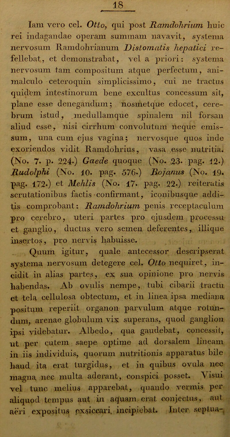 Iam vero cel. Otto, qui post Ramdolirium huic rei indagandae operam summam navavit, systema nervosum Ramdohrianum I) is tornatis hepatici re- fellebat, et demonstrabat, vel a priori: systema nervosum tam compositum atque perfectum, ani- malculo ceteroquin simplicissimo, cui ne tractus quidtm intestinorum bene excultus concessum sit, plane esse denegandum; nosmetque edocet, cere- brum istud, medullamque spinalem nil forsan aliud esse, nisi cirrhum convolutum neque emis- sum, una cum ejus vagina; nervosque quos inde exoriendos vidit Ramdohrius, vasa esse nutritia. (No. 7* p* 224*) Gaecle quoque (No. 23* pag. i2«) Rudolphi (No. 40. pag. 576») Rojanus (No. 19. pag. 172») et Mehlis (No. 17* pag. 22.) reiteratis scrutationibus factis confirmant, iconibusque addi- tis comprobant: Ramdolirium penis receptaculum pro cerebro, uteri partes pro ejusdem processu et ganglio, ductus vero semen deferentes, illique insertos, pro nervis liabuisse. Quum igitur, quale antecessor descripserat systema nervosum detegere cel. Otto nequiret, in- cidit in alias partes, ex sua opinione pro nervis habendas. Ab ovulis nempe, tubi cibarii tractu et tela cellulosa obtectum, et in linea ipsa mediana positum reperiit organon parvulum atque rotun- dum, arenae globulum vix superans, quod ganglion ipsi videbatur. Albedo, qua gaudebat, concessit, ut per cutem saepe optime ad dorsalem lineam in iis individuis, quorum nutritionis apparatus bile haud ita erat turgidus, et in quibus ovula nec magna nec multa aderant, conspici posset. Visui vel tunc melius apparebat, quando vermis per aliquod tempus aut in aquam erat conjectus, aut aeri expositus pxsiccari. incipiebat. Inter septua-